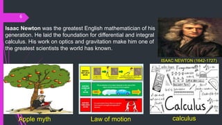 6
ISAAC NEWTON (1642-1727)
Isaac Newton was the greatest English mathematician of his
generation. He laid the foundation for differential and integral
calculus. His work on optics and gravitation make him one of
the greatest scientists the world has known.
Apple myth Law of motion calculus
 