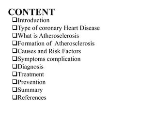 CONTENT
Introduction
Type of coronary Heart Disease
What is Atherosclerosis
Formation of Atherosclerosis
Causes and Risk Factors
Symptoms complication
Diagnosis
Treatment
Prevention
Summary
References
 