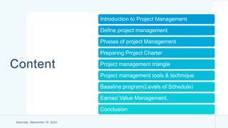Content
Introduction to Project Management
Define project management
Phases of project Management
Preparing Project Charter
Project management triangle
Project management tools & technique
Baseline program(Levels of Schedule)
Earned Value Management.
Conclusion
Saturday, September 16, 2023
 