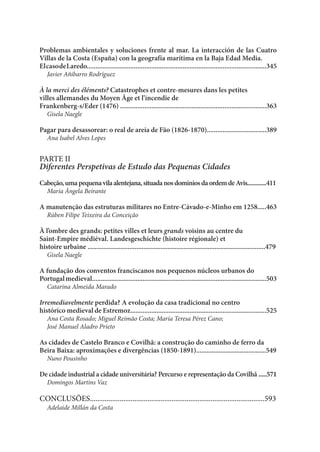 Problemas ambientales y soluciones frente al mar. La interacción de las Cuatro
Villas de la Costa (España) con la geografía marítima en la Baja Edad Media.
ElcasodeLaredo.......................................................................................................345
Javier Añibarro Rodríguez
À la merci des éléments? Catastrophes et contre-mesures dans les petites
villes allemandes du Moyen Âge et l’incendie de
Frankenberg-s/Eder (1476) ....................................................................................363
Gisela Naegle
Pagar para desassorear: o real de areia de Fão (1826-1870)..................................389
Ana Isabel Alves Lopes
PARTE II
Diferentes Perspetivas de Estudo das Pequenas Cidades
Cabeção,umapequenavilaalentejana,situadanosdomíniosdaordemdeAvis.............411
Maria Ângela Beirante
A manutenção das estruturas militares no Entre-Cávado-e-Minho em 1258.....463
Rúben Filipe Teixeira da Conceição
À l’ombre des grands: petites villes et leurs grands voisins au centre du
Saint-Empire médiéval. Landesgeschichte (histoire régionale) et
histoire urbaine ......................................................................................................479
Gisela Naegle
A fundação dos conventos franciscanos nos pequenos núcleos urbanos do
Portugalmedieval....................................................................................................503
Catarina Almeida Marado
Irremediavelmente perdida? A evolução da casa tradicional no centro
histórico medieval de Estremoz..............................................................................525
Ana Costa Rosado; Miguel Reimão Costa; María Teresa Pérez Cano;
José Manuel Aladro Prieto
As cidades de Castelo Branco e Covilhã: a construção do caminho de ferro da
Beira Baixa: aproximações e divergências (1850-1891)........................................549
Nuno Pousinho
De cidade industrial a cidade universitária? Percurso e representação da Covilhã .....571
Domingos Martins Vaz
CONCLUSÕES..............................................................................................593
Adelaide Millán da Costa
 