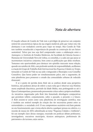 Nota de abertura
O traçado urbano de Castelo de Vide tem o privilégio de preservar um conjunto
notável de características típicas da sua origem medieval, pelo que visitar esta vila
alentejana é um verdadeiro convite para viajar no tempo. Mas Castelo de Vide
tem também reconhecido a importância do passado na construção de um futuro
sustentável. Talvez por isso seja fácil compreender como a colaboração entre a
Autarquia e o Instituto de Estudos Medievais, da Faculdade de Ciências Sociais e
Humanas da Universidade Nova de Lisboa, se consolida, e a cada ano que passa se
incrementam iniciativas conjuntas, bem como as publicações que delas resultam.
Tomamos esta oportunidade para destacar um episódio marcante nessa relação,
quando em outubro de 2016, com profundo sentido de responsabilidade, acolhemos
a criação do Grupo de Trabalho Rede Internacional das Pequenas Cidades no Tempo,
tornando-se Castelo de Vide na sua sede e integrando o Município o seu Conselho
Consultivo. Que honra poder ser simultaneamente palco, ator e argumento, de
uma plataforma para promover o estudo das comunidades urbanas de reduzida
dimensão!
E se o ponto de partida desta Rede são as análises desde uma perspetiva
histórica, não podemos deixar de referir a mais-valia que é observar essa História
numa amplitude diacrónica, partindo da Idade Média, mas prolongando-se até à
Época Contemporânea, promovendo pensamento crítico sobre a própria atualidade.
As iniciativas organizadas pela Rede têm fomentado abordagens comparativas
que permitem refletir, conjuntamente, sobre o passado, o presente e o futuro.
A Rede assume-se assim como uma plataforma de investigação científica, mas
é também um notável exemplo da criação das tão necessárias pontes entre as
universidades e a sociedade civil. O seu compromisso societário está bem patente
no seu funcionamento, que a torna aberta aberta a qualquer pessoa ou coletivo, e a
reunião de março de 2019, subordinada ao tema “Pequenas Cidades e Ambiente”,
foi um exemplo claro dessas sinergias, reunindo em profícuo debate professores,
investigadores, executivos municipais, técnicos autárquicos, profissionais do
património e do turismo, entre outros.
 