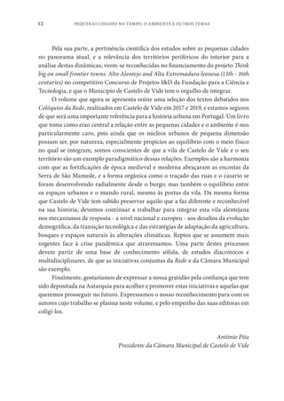 PEQUENAS CIDADES NO TEMPO. O AMBIENTE E OUTROS TEMAS
12
Pela sua parte, a pertinência científica dos estudos sobre as pequenas cidades
no panorama atual, e a relevância dos territórios periféricos do interior para a
análise destas dinâmicas, veem-se reconhecidas no financiamento do projeto Think
big on small frontier towns: Alto Alentejo and Alta Extremadura leonesa (13th - 16th
centuries) no competitivo Concurso de Projetos I&D da Fundação para a Ciência e
Tecnologia, e que o Município de Castelo de Vide tem o orgulho de integrar.
O volume que agora se apresenta reúne uma seleção dos textos debatidos nos
Colóquios da Rede, realizados em Castelo de Vide em 2017 e 2019, e estamos seguros
de que será uma importante referência para a história urbana em Portugal. Um livro
que toma como eixo central a relação entre as pequenas cidades e o ambiente é-nos
particularmente caro, pois ainda que os núcleos urbanos de pequena dimensão
possam ser, por natureza, especialmente propícios ao equilíbrio com o meio físico
no qual se integram, somos conscientes de que a vila de Castelo de Vide e o seu
território são um exemplo paradigmático dessas relações. Exemplos são a harmonia
com que as fortificações de época medieval e moderna abraçaram as encostas da
Serra de São Mamede, e a forma orgânica como o traçado das ruas e o casario se
foram desenvolvendo radialmente desde o burgo; mas também o equilíbrio entre
os espaços urbanos e o mundo rural, mesmo às portas da vila. Da mesma forma
que Castelo de Vide tem sabido preservar aquilo que a faz diferente e reconhecível
na sua história, devemos continuar a trabalhar para integrar esta vila alentejana
nos mecanismos de resposta - a nível nacional e europeu - aos desafios da evolução
demográfica, da transição tecnológica e das estratégias de adaptação da agricultura,
bosques e espaços naturais às alterações climáticas. Reptos que se assumem mais
urgentes face à crise pandémica que atravessamos. Uma parte destes processos
devem partir de uma base de conhecimento sólida, de estudos diacrónicos e
multidisciplinares, de que as iniciativas conjuntas da Rede e da Câmara Municipal
são exemplo.
Finalmente, gostaríamos de expressar a nossa gratidão pela confiança que tem
sido depositada na Autarquia para acolher e promover estas iniciativas e aquelas que
queremos prosseguir no futuro. Expressamos o nosso reconhecimento para com os
autores cujo trabalho se plasma neste volume, e pelo empenho das suas editoras em
coligi-los.
António Pita
Presidente da Câmara Municipal de Castelo de Vide
 