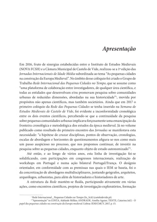 Apresentação
Em 2016, fruto de sinergias estabelecidas entre o Instituto de Estudos Medievais
(NOVA FCSH) e a Câmara Municipal de Castelo de Vide, realizou-se a 1ª edição das
Jornadas Internacionais de Idade Média subordinada ao tema “As pequenas cidades
na construção da Europa Medieval”. No âmbito desse colóquio foi criado o Grupo de
Trabalho Rede Internacional das Pequenas Cidades no Tempo, que se assume como
“uma plataforma de colaboração entre investigadores, de qualquer área científica, e
todas as entidades que desenvolvam e/ou promovam pesquisa sobre comunidades
urbanas de reduzidas dimensões, abordadas na sua historicidade”1
, movida por
propósitos não apenas científicos, mas também societários. Ainda que em 2017 o
primeiro colóquio da Rede das Pequenas Cidades se tenha inserido na Semana de
Estudos Medievais de Castelo de Vide, foi evidente a inconformidade cronológica
entre os dois eventos científicos, percebendo-se que a continuidade da pesquisa
sobre pequenas comunidades urbanas implicava forçosamente uma emancipação da
fronteira cronológica e metodológica dos estudos da época medieval. Já no volume
publicado como resultado do primeiro encontro das Jornadas se manifestava esta
necessidade: “a hipótese de cruzar disciplinas, pontos de observação, cronologias,
escalas de abordagem e horizontes de questionamentos afigura-se-nos como mais
um passo auspicioso no processo, que nos propomos continuar, de investir na
pesquisa sobre as pequenas cidades, enquanto objeto de estudo autonomizado”2
.
Até então, e ao longo de vários anos, esta linha de investigação foi-se
solidificando, com participações em congressos internacionais, realização de
workshops em Portugal e numa ação bilateral Portugal/França. O desígnio
orientador, em conformidade com as premissas nas quais o IEM se baseia, foi o
da concretização de abordagens multidisciplinares, juntando geógrafos, arquitetos,
arqueólogos, urbanistas, para além de historiadores e historiadores de arte.
A estrutura da Rede mantém-se fluída, participando ativamente em várias
ações, como encontros científicos, projetos de investigação exploratórios, formação
1
Rede Internacional _ Pequenas Cidades no Tempo (In_Scit) (castelodevide.pt).
2
“Apresentação” in COSTA, Adelaide Millán; ANDRADE, Amélia Aguiar, TENTE, Catarina (ed.) - O
papel das pequenas cidades na construção da Europa medieval. Lisboa: IEM/CMCV, 2017, p. 15.
 