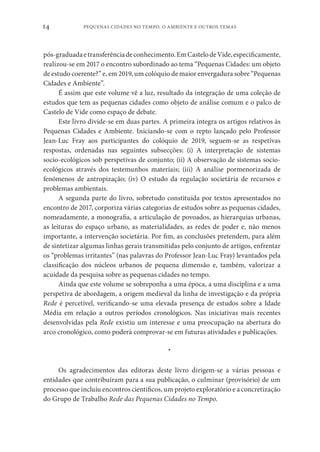 PEQUENAS CIDADES NO TEMPO. O AMBIENTE E OUTROS TEMAS
14
pós-graduadaetransferênciadeconhecimento.EmCastelodeVide,especificamente,
realizou-se em 2017 o encontro subordinado ao tema “Pequenas Cidades: um objeto
de estudo coerente?” e, em 2019, um colóquio de maior envergadura sobre “Pequenas
Cidades e Ambiente”.
É assim que este volume vê a luz, resultado da integração de uma coleção de
estudos que tem as pequenas cidades como objeto de análise comum e o palco de
Castelo de Vide como espaço de debate.
Este livro divide-se em duas partes. A primeira integra os artigos relativos às
Pequenas Cidades e Ambiente. Iniciando-se com o repto lançado pelo Professor
Jean-Luc Fray aos participantes do colóquio de 2019, seguem-se as respetivas
respostas, ordenadas nas seguintes subsecções: (i) A interpretação de sistemas
socio-ecológicos sob perspetivas de conjunto; (ii) A observação de sistemas socio-
ecológicos através dos testemunhos materiais; (iii) A análise pormenorizada de
fenómenos de antropização; (iv) O estudo da regulação societária de recursos e
problemas ambientais.
A segunda parte do livro, sobretudo constituída por textos apresentados no
encontro de 2017, corporiza várias categorias de estudos sobre as pequenas cidades,
nomeadamente, a monografia, a articulação de povoados, as hierarquias urbanas,
as leituras do espaço urbano, as materialidades, as redes de poder e, não menos
importante, a intervenção societária. Por fim, as conclusões pretendem, para além
de sintetizar algumas linhas gerais transmitidas pelo conjunto de artigos, enfrentar
os “problemas irritantes” (nas palavras do Professor Jean-Luc Fray) levantados pela
classificação dos núcleos urbanos de pequena dimensão e, também, valorizar a
acuidade da pesquisa sobre as pequenas cidades no tempo.
Ainda que este volume se sobreponha a uma época, a uma disciplina e a uma
perspetiva de abordagem, a origem medieval da linha de investigação e da própria
Rede é percetível, verificando-se uma elevada presença de estudos sobre a Idade
Média em relação a outros períodos cronológicos. Nas iniciativas mais recentes
desenvolvidas pela Rede existiu um interesse e uma preocupação na abertura do
arco cronológico, como poderá comprovar-se em futuras atividades e publicações.
*
Os agradecimentos das editoras deste livro dirigem-se a várias pessoas e
entidades que contribuíram para a sua publicação, o culminar (provisório) de um
processo que incluiu encontros científicos, um projeto exploratório e a concretização
do Grupo de Trabalho Rede das Pequenas Cidades no Tempo.
 