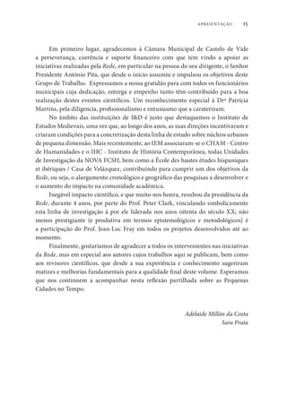 15
APRESENTAÇÃO
Em primeiro lugar, agradecemos à Câmara Municipal de Castelo de Vide
a perseverança, coerência e suporte financeiro com que tem vindo a apoiar as
iniciativas realizadas pela Rede, em particular na pessoa do seu dirigente, o Senhor
Presidente António Pita, que desde o início assumiu e impulsou os objetivos deste
Grupo de Trabalho. Expressamos a nossa gratidão para com todos os funcionários
municipais cuja dedicação, entrega e empenho tanto têm contribuído para a boa
realização destes eventos científicos. Um reconhecimento especial à Drª Patrícia
Martins, pela diligencia, profissionalismo e entusiasmo que a caraterizam.
No âmbito das instituições de I&D é justo que destaquemos o Instituto de
Estudos Medievais, uma vez que, ao longo dos anos, as suas direções incentivaram e
criaram condições para a concretização desta linha de estudo sobre núcleos urbanos
de pequena dimensão. Mais recentemente, ao IEM associaram-se o CHAM - Centro
de Humanidades e o IHC - Instituto de História Contemporânea, todas Unidades
de Investigação da NOVA FCSH, bem como a École des hautes études hispaniques
et ibériques / Casa de Velázquez, contribuindo para cumprir um dos objetivos da
Rede, ou seja, o alargamento cronológico e geográfico das pesquisas a desenvolver e
o aumento do impacto na comunidade académica.
Inegável impacto científico, e que muito nos honra, resultou da presidência da
Rede, durante 4 anos, por parte do Prof. Peter Clark, vinculando simbolicamente
esta linha de investigação à por ele liderada nos anos oitenta do século XX; não
menos prestigiante (e produtiva em termos epistemológicos e metodológicos) é
a participação do Prof. Jean-Luc Fray em todos os projetos desenvolvidos até ao
momento.
Finalmente, gostaríamos de agradecer a todos os intervenientes nas iniciativas
da Rede, mas em especial aos autores cujos trabalhos aqui se publicam, bem como
aos revisores científicos, que desde a sua experiência e conhecimento sugeriram
matizes e melhorias fundamentais para a qualidade final deste volume. Esperamos
que nos continuem a acompanhar nesta reflexão partilhada sobre as Pequenas
Cidades no Tempo.
Adelaide Millán da Costa
Sara Prata
 