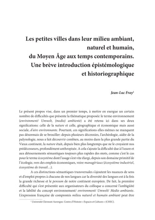 Les petites villes dans leur milieu ambiant,
naturel et humain,
du Moyen Âge aux temps contemporains.
Une brève introduction épistémologique
et historiographique
Jean-Luc Fray1
Le présent propos vise, dans un premier temps, à mettre en exergue un certain
nombre de difficultés que présente la thématique proposée: le terme environnement
(environment/ Umwelt, (medio) ambiente) a été retenu ici dans ses deux
significations: celle de la nature et celle, géographique et économique mais aussi
sociale, d’aire environnante. Pourtant, ces significations elles-mêmes ne manquent
pas désormais de se brouiller: depuis plusieurs décennies, l’archéologie, aidée de la
palynologie, nous a fait découvrir combien, au moins dans la plus grande partie du
Vieux continent, la nature était, depuis bien plus longtemps que ne le croyaient nos
prédécesseurs, profondément anthropisée. A cela s’ajoute la difficulté due à l’usure et
aux détournements sémantiques toujours plus rapides des mots, comme c’est le cas
pour le terme écosystème dont l’usage s’est vite élargi, depuis son domaine primitif de
l’écologie, vers des emplois économiques, voire managériaux (écosystème industriel,
écosystème de travail…).
A ces distinctions sémantiques transversales s’ajoutent les nuances de sens
et d’emploi propres à chacune de nos langues car la diversité des langues est à la fois
la grande richesse et le pensum de notre continent européen. De fait, la première
difficulté qui s’est présentée aux organisateurs du colloque a concerné l’ambigüité
et la labilité du concept environnement/ environment/ Umwelt/ Medio ambiante.
L’expression française de compromis milieu naturel et humain ambiant peut être
1
Université Clermont Auvergne. Centre d’Histoire « Espaces et Cultures » (CHEC).
 