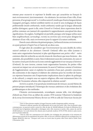 PEQUENAS CIDADES NO TEMPO. O AMBIENTE E OUTROS TEMAS
22
retenue pour recouvrir et exprimer le double sens qui caractérise en français le
mot environnement, (environnement = les alentours, les environs d’une ville, d’une
personne,d’ungroupesocial2
vs.lemilieunaturel),tandisqued’autreslangueslatines
(espagnol, portugais, italien) semblent mettre en avant le sens écologique de façon
préférentielle (medio ambiantale, medio ambiante), tandis que la langue allemande
préfère distinguer, quant à elle, entre Umwelt et Umland, deux expressions dont le
préfixe commun um (autour) dit cependant le rapprochement conceptuel des deux
significations. En anglais, l’ambigüité est partielle, puisque cette langue utilise aussi
bien neighbourhood, surroudings, vicinity ou environs (of a town) pour désigner les
alentours d’une ville, mais environment pour le rapport à la nature ambiante.
Danslecoursultérieurduprésentpropos,j’utiliserailetermeenvironnement
en ayant présent à l’esprit l’un et l’autre de ses deux sens.
Il s’agit alors de considérer que l’environnement (au sens double du milieu
naturel ambiant et des alentours: Umwelt/ Umland) offre aux villes (comme à
toute autre organisation humaine) et plus spécifiquement aux petites villes3
- notre
commun objet de recherche au sein du réseau de chercheurs que nous formons - des
aménités, des possibilités à saisir, bien évidemment aussi des contraintes, les unes et
les autres s’exerçant à la fois sur la zone centrale agglomérée et sur son pays d’alentour
(Umland). En sens inverse, comme toute organisation humaine, les petites villes
exercent un impact sur cet environnement, là-aussi à l’intérieur comme à l’extérieur
de l’agglomération: saisir et exploiter les aménités d’une part, prendre conscience
des contraintes et des impacts et élaborer des solutions pour les rectifier de l’autre:
ces réponses humaines ont d’importantes implications dans la sphère du politique
et du culturel, y compris sous ses aspects religieux; elles sont intimement liées à la
sphère de l’économie urbaine; elles impactent la relation sociale4
.
Arrivé à ce point, il ne paraît pas inintéressant de retracer, second thème du
présent propos introductif, l’historique des travaux antérieurs et des évolutions des
problématiques et des méthodes.
L’histoire environnementale, revendiquée comme telle, s’est développée
d’abord aux Etats-Unis au début des années 1970 (comme l’illustrent la fondation
de la revue Environmental History Review en 1976 et celle de l’American Society for
2
Dans ces deux derniers emplois, la langue française usuelle a longtemps préféré: entourage.
3
Demeure la délicate question de la délimitation de la strate des petites villes. Pour la période la plus
contemporaine, on pourrait exclure a priori les villes de plus de 100.000 habitants (la limite de définition de la
Grossstadt dans la législation allemande) et distinguer entre villes moyennes et petites villes, autour du seuil de
20.000 habitants. Ces seuils doivent être abaissés pour la période moderne (XVIe-XVIIIe siècles) et, plus encore,
pour la période médiévale.
4
Dans le cadre très contemporain de la double crise écologique des métropoles et du sentiment de
délaissement ressenti par les populations des petites villes, on lira avec intérêt les réflexions du sociologue Jean-Luc
Roques. ROQUES, Jean-Luc - Pourquoi venir, rester ou revenir dans les petites villes? Entre idéal et réalité. Paris:
L’Harmattan, 2018.
 