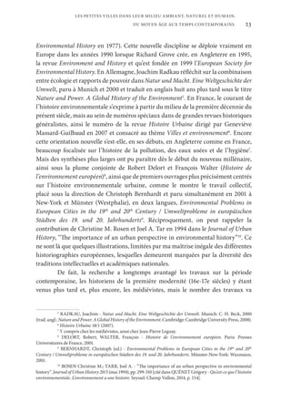 23
LES PETITES VILLES DANS LEUR MILIEU AMBIANT, NATUREL ET HUMAIN,
DU MOYEN ÂGE AUX TEMPS CONTEMPORAINS.
Environmental History en 1977). Cette nouvelle discipline se déploie vraiment en
Europe dans les années 1990 lorsque Richard Grove crée, en Angleterre en 1995,
la revue Environment and History et qu’est fondée en 1999 l’European Society for
Environmental History. En Allemagne, Joachim Radkau réfléchit sur la combinaison
entre écologie et rapports de pouvoir dans Natur und Macht. Eine Weltgeschichte der
Umwelt, paru à Munich et 2000 et traduit en anglais huit ans plus tard sous le titre
Nature and Power. A Global History of the Environment5
. En France, le courant de
l’histoire environnementale s’exprime à partir du milieu de la première décennie du
présent siècle, mais au sein de numéros spéciaux dans de grandes revues historiques
généralistes, ainsi le numéro de la revue Histoire Urbaine dirigé par Geneviève
Massard-Guilbaud en 2007 et consacré au thème Villes et environnement6
. Encore
cette orientation nouvelle s’est-elle, en ses débuts, en Angleterre comme en France,
beaucoup focalisée sur l’histoire de la pollution, des eaux usées et de l’hygiène7
.
Mais des synthèses plus larges ont pu paraître dès le début du nouveau millénaire,
ainsi sous la plume conjointe de Robert Delort et François Walter (Histoire de
l’environnement européen)8
, ainsi que de premiers ouvrages plus précisément centrés
sur l’histoire environnementale urbaine, comme le montre le travail collectif,
placé sous la direction de Christoph Bernhardt et paru simultanément en 2001 à
New-York et Münster (Westphalie), en deux langues, Environmental Problems in
European Cities in the 19th
and 20th
Century / Umweltprobleme in europäischen
Städten des 19. und 20. Jahrhunderts9
. Réciproquement, on peut rappeler la
contribution de Christine M. Rosen et Joel A. Tar en 1994 dans le Journal of Urban
History, “The importance of an urban perspective in environmental history”10
. Ce
ne sont là que quelques illustrations, limitées par ma maîtrise inégale des différentes
historiographies européennes, lesquelles demeurent marquées par la diversité des
traditions intellectuelles et académiques nationales.
De fait, la recherche a longtemps avantagé les travaux sur la période
contemporaine, les historiens de la première modernité (16e-17e siècles) y étant
venus plus tard et, plus encore, les médiévistes, mais le nombre des travaux va
5
RADKAU, Joachim - Natur und Macht. Eine Weltgeschichte der Umwelt. Munich: C. H. Beck, 2000
(trad.angl.:NatureandPower.AGlobalHistoryoftheEnvironment.Cambridge:CambridgeUniversityPress,2008).
6
Histoire Urbaine 18/1 (2007).
7
Y compris chez les médiévistes, ainsi chez Jean-Pierre Leguay.
8
DELORT, Robert; WALTER, François - Histoire de l’environnement européen. Paris: Presses
Universitaires de France, 2001.
9
BERNHARDT, Christoph (ed.) - Environmental Problems in European Cities in the 19th
and 20th
Century / Umweltprobleme in europäischen Städten des 19. und 20. Jahrhunderts. Münster-New-York: Waxmann,
2001.
10
ROSEN Christine M.; TARR, Joel A. - “The importance of an urban perspective in environmental
history”.JournalofUrbanHistory20/3(mai1994),pp.299-310[citédansQUÉNETGrégory-Qu’est-cequel’histoire
environnementale. L’environnement a une histoire. Seyssel: Champ Vallon, 2014, p. 154].
 