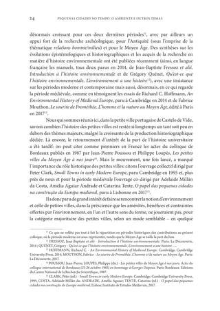 PEQUENAS CIDADES NO TEMPO. O AMBIENTE E OUTROS TEMAS
24
désormais croissant pour ces deux dernières périodes11
, avec par ailleurs un
appui fort de la recherche archéologique, pour l’Antiquité (sous l’emprise de la
thématique relations homme/milieu) et pour le Moyen Âge. Des synthèses sur les
évolutions épistémologiques et historiographiques et les acquis de la recherche en
matière d’histoire environnementale ont été publiées récemment (ainsi, en langue
française les manuels, tous deux parus en 2014, de Jean-Baptiste Fressoz et alii,
Introduction à l’histoire environnementale et de Grégory Quénet, Qu’est-ce que
l’histoire environnementale. L’environnement a une histoire12
), avec une insistance
sur les périodes moderne et contemporaine mais aussi, désormais, en ce qui regarde
la période médiévale, comme en témoignent les essais de Richard C. Hoffmann, An
Environmental History of Medieval Europe, paru à Cambridge en 2014 et de Fabrice
Mouthon, Le sourire de Prométhée. L’homme et la nature au Moyen Âge, édité à Paris
en 201713
.
Nousquisommesréunisici,danslapetitevilleportugaisedeCastelodeVide,
savons combien l’histoire des petites villes est restée si longtemps un tant soit peu en
dehors des thèmes majeurs, malgré la croissante de la production historiographique
dédiée. Là encore, le retournement d’intérêt de la part de l’histoire universitaire
a été tardif: on peut citer comme pionniers en France les actes du colloque de
Bordeaux publiés en 1987 par Jean-Pierre Poussou et Philippe Loupès, Les petites
villes du Moyen Âge à nos jours14
. Mais le mouvement, une fois lancé, a marqué
l’importance du rôle historique des petites villes: citons l’ouvrage collectif dirigé par
Peter Clark, Small Towns in early Modern Europe, paru Cambridge en 1995 et, plus
près de nous et pour la période médiévale l’ouvrage co-dirigé par Adelaide Millán
da Costa, Amélia Aguiar Andrade et Catarina Tente, O papel das pequenas cidades
na construção da Europa medieval, paru à Lisbonne en 201715
.
Iladoncparudegrandintérêtdefaireserencontrerlanotiond’environnement
et celle de petites villes, dans la préscience que les aménités, bénéfices et contraintes
offertes par l’environnement, en l’un et l’autre sens du terme, ne joueraient pas, pour
la catégorie majoritaire des petites villes, selon un mode semblable – en quelque
11
Ce que ne reflète pas tout à fait la répartition en périodes historiques des contributions au présent
colloque, où la période moderne est sous-représentée, tandis que le Moyen Âge se taille la part du lion.
12
FRESSOZ, Jean-Baptiste et alii - Introduction à l’histoire environnementale. Paris: La Découverte,
2014 ; QUÉNET, Grégory - Qu’est-ce que l’histoire environnementale. L’environnement a une histoire ….
13
HOFFMANN, Richard C. - An Environmental History of Medieval Europe. Cambridge: Cambridge
University Press, 2014; MOUTHON, Fabrice - Le sourire de Prométhée. L’homme et la nature au Moyen Âge. Paris:
La Découverte, 2017.
14
POUSSOU, Jean-Pierre; LOUPÈS, Philippe (dir.) - Les petites villes du Moyen Âge à nos jours. Actes du
colloque international de Bordeaux (25-26 octobre 1985) en hommage à Georges Dupeux. Paris-Bordeaux: Editions
du Centre National de la Recherche Scientifique, 1987.
15
CLARK, Peter (ed.) - Small Towns in early Modern Europe. Cambridge: Cambridge University Press,
1995; COSTA, Adelaide Millàn da; ANDRADE, Amélia Aguiar; TENTE, Catarina (ed.) - O papel das pequenas
cidades na construção da Europa medieval, Lisboa: Instituto de Estudos Medievais, 2017.
 