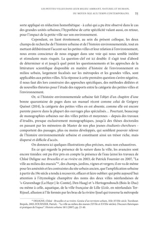 25
LES PETITES VILLES DANS LEUR MILIEU AMBIANT, NATUREL ET HUMAIN,
DU MOYEN ÂGE AUX TEMPS CONTEMPORAINS.
sorte appliqué en réduction homothétique - à celui qui a pu être observé dans le cas
des grandes unités urbaines; l’hypothèse de cette spécificité valant aussi, en retour,
pour l’impact de la petite ville sur son environnement.
Cependant, en liant étroitement, au sein du présent colloque, les deux
champs de recherche de l’histoire urbaine et de l’histoire environnementale, tout en
mettant délibérément l’accent sur les petites villes et leur relation à l’environnement,
nous avons conscience de nous engager dans une voie qui nous semble inédite
et stimulante mais risquée. La question-clef est ici double: il s’agit tout d’abord
de déterminer si et jusqu’à quel point les questionnements et les approches de la
littérature scientifique disponible en matière d’histoire de l’environnement en
milieu urbain, largement focalisés sur les métropoles et les grandes villes, sont
applicables aux petites villes. Si la réponse à cette première question s’avère négative,
il nous faut dès lors construire des approches spécifiques, des méthodes dédiées et
de nouvelles théories pour l’étude des rapports entre la catégorie des petites villes et
l’environnement.
Or, si l’histoire environnementale urbaine fait l’objet d’un chapitre d’une
bonne quarantaine de pages dans un manuel récent comme celui de Grégory
Quénet (2014), la catégorie des petites villes en est absente, comme elle est encore
parente pauvre dans la plupart des ouvrages plus spécialisés… Pourtant, beaucoup
de monographies urbaines sur des villes petites et moyennes – depuis des travaux
d’érudits, presque exclusivement monographiques, jusqu’à des thèses doctorales
en passant par les mémoires de Master de nos plus jeunes étudiants-chercheurs -
comportent des passages, plus ou moins développés, qui semblent pouvoir relever
de l’histoire environnementale urbaine et constituent ainsi un trésor riche, mais
dispersé et difficile d’accès.
On donnera ici quelques illustrations plus précises, mais non exhaustives.
En ce qui regarde la présence de la nature dans la ville, les avancées sont
encore timides: ont pu être pris en compte la présence de l’eau (ainsi les travaux de
Chloé Deligne sur Bruxelles et sa rivière en 2003; de Patrick Fournier en 2007, “La
ville au milieu des marais”16
, des champs, jardins, vignes et vergers; il en va de même
pour les aménités et les contraintes du site urbain ancien, que l’amplification urbaine
à partir du 19e siècle a tendu à recouvrir, effacer et faire oublier: qui prête aujourd’hui
attention à l’étymologie champêtre des noms des deux villes néerlandaises de
‘s-Gravenhage (La Haye [-le-Comte], Den Haag) et ‘s-Hertogensbosch (Bois-le-Duc)
ou même à celle, aquatique, de la ville française de Lille (Lisle, en néerlandais Ter-
Rijssel, allusion à l’île formée par les bras de la rivière Ijssel qui traverse la métropole
16
DELIGNE, Chloé - Bruxelles et sa rivière. Genèse d’un territoire urbain, XIIe-XVIIIe siècle. Turnhout:
Brepols, 2003; FOURNIER, Patrick - “La ville au milieu des marais (XVIIe et XVIIIe siècles). Discours théoriques
et pratiques de l’espace”. Histoire urbaine 18/1 (2007), pp. 23-40.
 