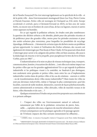 PEQUENAS CIDADES NO TEMPO. O AMBIENTE E OUTROS TEMAS
26
de la Flandre française)? On s’est interrogé également sur la spécificité de la ville - et
de la petite ville - dans l’environnement montagnard (Jean-Luc Fray, Pierre Cornu
et Patrick Fournier, Petites villes de montagne de l’Antiquité au XXe siècle. Europe
occidentale et centrale, paru à Clermont-Ferrand en 2013), en lien avec de vastes
forêts, ou encore sise en bordure de cours d’eau, de lacs ou lagunes, marais et autres
zones aqueuses ou humides.
En ce qui regarde la pollution urbaine, les études sont plus nombreuses:
la question des déchets urbains a été abordée, plutôt pour des périodes récentes et
de préférence pour des grandes villes, moins pour les périodes anciennes et pour
des unités urbaines plus restreintes, pour lesquelles les possibilités de recyclage
(épandage, chiffonnerie…) faisaient de certains types de déchets moins un problème
qu’une opportunité. Le statut et l’utilisation des friches urbaines, des vacants ont
également été réinterrogés par Pim Kooij et Peter Clark). Et l’on pourrait à bon droit
s’interroger pour savoir si la catégorie des petites villes est bien soumise, elle aussi à
la dialectique du miasme et de la jonquille, pour paraphraser le titre du livre d’Alain
Corbin, paru en 198217
….
L’industrialisation et la mise en place de réseaux techniques (eau, transport,
communication, lumière, évacuation des déchets…) ont-elles eu le même impact sur
les petites villes que sur les grandes agglomérations? En ce qui regarde la pollution
industrielle et les politiques visant à la contrôler, ne faudrait-il pas distinguer,
non seulement entre grandes et petites villes, mais entre les cas d’implantations
industrielles variées dans de petites villes et les cas de créations - souvent ex nihilo
- ou de transformations de/en villes mono-industrielles18
? Mais toutes les villes ne
sont pas devenues industrielles, même à l’époque la plus contemporaine: quid des
localités, souvent de taille modeste, demeurées, souvent de façon polyfonctionnelle,
centres administratifs et tertiaires, villes cléricales, villes de marchés ruraux et de
foires, villes thermales et de cure… ?
Quelquesorientationsd’étudesontpuainsiêtreproposéesauxcontributeurs
à ce présent colloque:
1 - l’impact des villes sur l’environnement naturel et cultural,
notamment par l’effet de la prédation: extraction de pierre, bois,
sable…, captation des eaux, exigences du marché alimentaire urbain
et leurs conséquences sur les pratiques agricoles et le paysage agraire
de l’Umland, impacts des flux sortants (notamment les effluents)…
17
CORBIN, Alain - Le miasme et la jonquille. L’odorat et l’imaginaire social. Paris: Aubier-Montaigne,
1982.
18
BERNHARDT, Christoph; MASSARD-GUILBAUD, Geneviève (ed.) - The Modern Demon: Pollution
in Urban and Industrial European Cities. Clermont-Ferrand: Presses Universitaires Blaise Pascal, 2002.
 