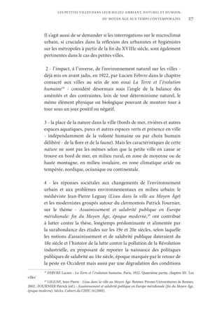 27
LES PETITES VILLES DANS LEUR MILIEU AMBIANT, NATUREL ET HUMAIN,
DU MOYEN ÂGE AUX TEMPS CONTEMPORAINS.
Il s’agit aussi de se demander si les interrogations sur le microclimat
urbain, si cruciales dans la réflexion des urbanistes et hygiénistes
sur les métropoles à partir de la fin du XVIIIe siècle, sont également
pertinentes dans le cas des petites villes.
2 - l’impact, à l’inverse, de l’environnement naturel sur les villes -
déjà mis en avant jadis, en 1922, par Lucien Febvre dans le chapitre
consacré aux villes au sein de son essai La Terre et l’évolution
humaine19
- considéré désormais sous l’angle de la balance des
aménités et des contraintes, loin de tout déterminisme naturel, le
même élément physique ou biologique pouvant de montrer tour à
tour sous un jour positif ou négatif.
3 - la place de la nature dans la ville (bords de mer, rivières et autres
espaces aquatiques, parcs et autres espaces verts et présence en ville
- indépendamment de la volonté humaine ou par choix humain
délibéré - de la flore et de la faune). Mais les caractéristiques de cette
nature ne sont pas les mêmes selon que la petite ville en cause se
trouve en bord de mer, en milieu rural, en zone de moyenne ou de
haute montagne, en milieu insulaire, en zone climatique aride ou
tempérée, nordique, océanique ou continentale.
4 - les réponses sociétales aux changements de l’environnement
urbain et aux problèmes environnementaux en milieu urbain: le
médiéviste Jean-Pierre Leguay (L’eau dans la ville au Moyen Âge)
et les modernistes groupés autour du clermontois Patrick Fournier,
sur le thème - Assainissement et salubrité publique en Europe
méridionale: fin du Moyen Âge, époque moderne,20
ont contribué
à lutter contre la thèse, longtemps prédominante et alimentée par
la surabondance des études sur les 19e et 20e siècles, selon laquelle
les notions d’assainissement et de salubrité publique dateraient du
18e siècle et l’histoire de la lutte contre la pollution de la Révolution
industrielle, en proposant de reporter la naissance des politiques
publiques de salubrité au 14e siècle, époque marquée par le retour de
la peste en Occident mais aussi par une dégradation des conditions
19
FEBVRE Lucien - La Terre et l’évolution humaine. Paris, 1922. Quatrième partie, chapitre III: “
Les
villes”.
20
LEGUAY, Jean-Pierre - L’eau dans la ville au Moyen Âge. Rennes: Presses Universitaires de Rennes,
2002 ; FOURNIER Patrick (ed.) - Assainissement et salubrité publique en Europe méridionale (fin du Moyen Âge,
époque moderne). Siècles. Cahiers du CHEC 14 (2001).
 