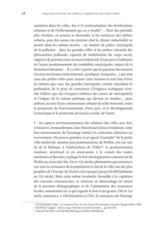 PEQUENAS CIDADES NO TEMPO. O AMBIENTE E OUTROS TEMAS
28
sanitaires dans les villes, due à la systématisation des fortifications
urbaines et de l’enfermement qui en a résulté21
… Pour des périodes
plus récentes, on pourra se demander si les nuisances des ateliers
urbains, puis des usines (au premier chef la chimie industrielle) se
posent dans les mêmes termes - en matière de police municipale
de la pollution - dans les grandes villes et les petites: intensité des
phénomènes polluants, capacité de mobilisation du corps social,
rapports de pouvoir entre artisans/industriels d’une part et habitants
de l’autre; positionnement des notabilités municipales, impact de la
désindustrialisation… Il y a fort à parier que la question des moyens
d’action (en termes institutionnels, juridiques, financiers…) qui sont
ceux des petites villes pour assurer cette mission et sont loin d’être
les mêmes que ceux des grandes métropoles; restent cependant la
profondeur de la prise de conscience (l’exigence écologique n’est-
elle l’affaire que des bourgeois-bohèmes des cœurs de métropoles?)
et l’impact de la volonté politique qui devrait en résulter… pour
arbitrer, au sein d’une communauté urbaine de taille restreinte, entre
la protection de l’environnement, d’une part, et le développement
économique et la protection de la paix sociale, de l’autre.
5 - les aspects environnementaux des relations des villes avec leur
Umland et, éventuellement, leur Hinterland et leurs évolutions, voire
leur renversement, de l’avantage initial à la contrainte ultérieure ou
inversement. On pourra prendre, à cet égard, l’exemple22
de la petite
ville médiévale, danoise puis poméranienne, de Wollin, sise sur une
île de la Baltique, à l’embouchure de l’Oder23
: le positionnement
insulaire, sécurisant et en avant-poste, à la croisée des routes
maritimes et fluviales, explique le fort développement commercial de
Wollin au cours des 10e, 11e et 12e siècles, phénomène qui entraine à
son tour la croissance de la population et fait de la ville une des plus
peuplées de l’Europe du Nord à cette époque (jusqu’à 8.000 habitants
au 12e siècle). Mais cette même insularité, favorable à la captation
des courants commerciaux, se retourne en désavantage en raison
de la pression démographique et de l’épuisement des ressources
locales, notamment en ce qui regarde le bois et les grains. Dès le 11e
siècle commence, à 250 kilomètres à l’Est, la croissance de Dantzig/
21
GUILLERMÉ André - Les temps de l’eau. La cité, l’eau et les techniques. Seyssel: Champ Vallon, 1990.
22
QUÉNET Grégory - Qu’est-ce que l’histoire environnementale…, pp. 165-166.
23
Aujourd’hui: RFA, Land de Brandebourg, Landkreis Mittelmark.
 