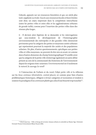 29
LES PETITES VILLES DANS LEUR MILIEU AMBIANT, NATUREL ET HUMAIN,
DU MOYEN ÂGE AUX TEMPS CONTEMPORAINS.
Gdansk, appuyée sur ses ressources forestières et qui, un siècle plus
tard, supplante sa rivale. L’accès aux ressources locales et leurs limites
sont donc un enjeu important dans la compétition interurbaine
(entre les petites villes et entre elles et les agglomérations urbaines
de grande taille), comme pour l’insertion des petites villes dans des
réseaux plus larges.
6 - Il devient alors légitime de se demander si les interrogations
qui sous-tendent le développement de l’historiographie
environnementale des métropoles et des grandes villes demeurent
pertinentes pour la catégorie des petites et moyennes unités urbaines
qui représentent pourtant la majorité des unités et des populations
urbaines. De plus, d’autres questionnements, spécifiques aux petites
villes et villes moyennes, ne peuvent-ils être mis en avant, ici comme
dans d’autres domaines du champ historiographique? Il semble ainsi
que la catégorie de la petite ville réinterroge également un autre débat
présent au sein de la communauté des historiens de l’environnement
depuis les origines états-uniennes: l’environnemental est-il seulement
le naturel, le sauvage, le rural?
A l’intersection de l’urbain et du rural, l’objet petite ville et la réflexion
sur les lieux centraux (Zentralorte, central places), ici comme pour bien d’autres
problématiques historiques, obligent à réviser catégories et taxinomies et tendent à
soutenirleparadigmed’uncontinuum plutôtqueceluid’unebinaritétroptranchée24
.
24
FRAY Jean-Luc - Villes et bourgs de Lorraine: réseaux urbains et centralité au Moyen Âge. Clermont-
Ferrand: Presses Universitaires Blaise Pascal, 2006.
 