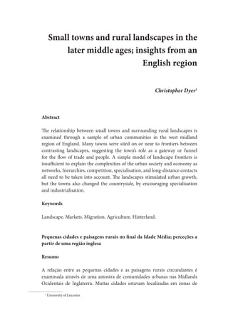 Small towns and rural landscapes in the
later middle ages; insights from an
English region
Christopher Dyer1
Abstract
The relationship between small towns and surrounding rural landscapes is
examined through a sample of urban communities in the west midland
region of England. Many towns were sited on or near to frontiers between
contrasting landscapes, suggesting the town’s role as a gateway or funnel
for the flow of trade and people. A simple model of landscape frontiers is
insufficient to explain the complexities of the urban society and economy as
networks, hierarchies, competition, specialisation, and long-distance contacts
all need to be taken into account. The landscapes stimulated urban growth,
but the towns also changed the countryside, by encouraging specialisation
and industrialisation.
Keywords
Landscape. Markets. Migration. Agriculture. Hinterland.
Pequenas cidades e paisagens rurais no final da Idade Média; perceções a
partir de uma região inglesa
Resumo
A relação entre as pequenas cidades e as paisagens rurais circundantes é
examinada através de uma amostra de comunidades urbanas nas Midlands
Ocidentais de Inglaterra. Muitas cidades estavam localizadas em zonas de
1
University of Leicester.
 