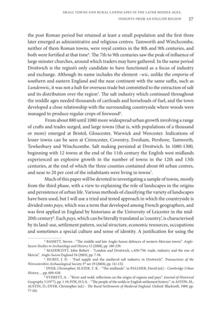 37
SMALL TOWNS AND RURAL LANDSCAPES IN THE LATER MIDDLE AGES;
INSIGHTS FROM AN ENGLISH REGION
the post Roman period but retained at least a small population and the first three
later emerged as administrative and religious centres. Tamworth and Winchcombe,
neither of them Roman towns, were royal centres in the 8th and 9th centuries, and
both were fortified at that time4
. The 7th to 9th centuries saw the peak of influence of
large minster churches, around which traders may have gathered. In the same period
Droitwich is the region’s only candidate to have functioned as a focus of industry
and exchange. Although its name includes the element –wic, unlike the emporia of
southern and eastern England and the near continent with the same suffix, such as
Lundenwic, it was not a hub for overseas trade but committed to the extraction of salt
and its distribution over the region5
. The salt industry which continued throughout
the middle ages needed thousands of cartloads and horseloads of fuel, and the town
developed a close relationship with the surrounding countryside where woods were
managed to produce regular crops of firewood6
.
From about 880 until 1080 more widespread urban growth involving a range
of crafts and trades surged, and large towns (that is, with populations of a thousand
or more) emerged at Bristol, Gloucester, Warwick and Worcester. Indications of
lesser towns can be seen at Cirencester, Coventry, Evesham, Pershore, Tamworth,
Tewkesbury and Winchcombe. Salt making persisted at Droitwich. In 1080-1300,
beginning with 12 towns at the end of the 11th century the English west midlands
experienced an explosive growth in the number of towns in the 12th and 13th
centuries, at the end of which the three counties contained about 60 urban centres,
and near to 20 per cent of the inhabitants were living in towns7
.
Much of this paper will be devoted to investigating a sample of towns, mostly
from the third phase, with a view to explaining the role of landscapes in the origins
and persistence of urban life. Various methods of classifying the variety of landscapes
have been used, but I will use a tried and tested approach in which the countryside is
divided onto pays, which was a term that developed among French geographers, and
was first applied in England by historians at the University of Leicester in the mid-
20th century8
. Each pays, which can be literally translated as ‘country’, is characterised
by its land-use, settlement pattern, social structure, economic resources, occupations
and sometimes a special culture and sense of identity. A justification for using the
4
BASSETT, Steven - “The middle and late Anglo-Saxon defences of western Mercian towns”. Anglo-
Saxon Studies in Archaeology and History 15 (2008), pp. 180-239.
5
MADDICOTT, John Robert - “London and Droitwich, c.650-750: trade, industry and the rise of
Mercia”. Anglo-Saxon England 34 (2003), pp. 7-58.
6
HURST, J. D. - “Fuel supply and the medieval salt industry in Droitwich”. Transactions of the
Worcestershire Archaeological Society 3rd
ser 19 (2004), pp. 111-132.
7
DYER, Christopher; SLATER, T. R. - “The midlands”. in PALLISER, David (ed.) - Cambridge Urban
History…, pp. 609-638.
8
EVERETT, A. - “River and wold: reflections on the origin of regions and pays”. Journal of Historical
Geography 3 (1977), pp. 1-19; FOX, H.S.A. - “The people of the wolds in English settlement history”. in ASTON, M.;
AUSTIN, D.; DYER, Christopher (ed.) - The Rural Settlements of Medieval England. Oxford: Blackwell, 1989, pp.
77-101.
 