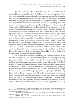 39
SMALL TOWNS AND RURAL LANDSCAPES IN THE LATER MIDDLE AGES;
INSIGHTS FROM AN ENGLISH REGION
‘Woodland’ does not refer to dense tree cover, but to a combination of
cultivated land, pasture and woods, with the balance tipped towards pasture. Fields
were both open and enclosed, again with more enclosure than was found in other
pays. Settlements tended to be dispersed, free tenants and smallholders were often
numerous, and many people combined small-scale farming with industry. Champion
country (called the Feldon in Warwickshire) presents the opposite picture, with
extensive arable land cultivated in large open fields. The peasants, living in nucleated
villages, often held 15 or 30 acres of land in standard units by customary or servile
tenure. Their living usually came entirely from agriculture. The wolds resembled the
champion country in many ways, but many of the inhabitants had access to extensive
upland pastures. The Vale shared many characteristics with woodland pays, with a
combination of nucleated and dispersed settlement, with much enclosure. Forest
refer to the unique landscape of the Forest of Dean, with its very extensive woods,
fragmented settlement pattern, large commons and very active industries. More than
the other pays the inhabitants according to later evidence were associated with a
distinctive mentality: they defended their privileges, and resented outsiders. One
could add a number of smaller pays, such as the wooded industrial valleys of the
south-west Cotswolds, or the estuarine marshlands between Bristol and Berkeley,
but the five main types described and mapped here (Fig. 1) will be sufficient to
accompany the analysis of towns that will follow9
.
The location and boundaries of the various pays are based on analysis of late
medievaldocuments,mid20thcenturyaerialphotographs,andsurvivingtracesofthe
pre-modern landscape that can still be observed on modern maps. The landscapes of
c.1300 already had a long ancestry, as the mapping of data in Domesday Book (1086)
relating to woods, ploughs and population shows. The boundary between champion
and woodland in Warwickshire and Worcestershire is especially sharp, though in
Gloucestershire a difference between wold and Vale is not marked so clearly, though
the Forest is an unmistakeable ‘empty quarter’10
.The region’s pays date back long
before 1086, as charter boundaries of the 9th to 11th centuries depict a countryside
in the champion with headlands and ploughed ‘acres’, while hedges and enclosed
land figure prominently as boundary markers in the woodlands11
. The place-names
take us back further to the 6th to 8th centuries, and we find tun (settlement or estate)
names in the champion and wold, with leah (wood, or clearing) and hurst (a wood)
9
DYER, Christopher - “Landscape, farming and society in an English region: the Inquisitions Post
Mortemforthewestmidlands,1250-1509”.inHICKS,Michael(ed.) - TheLaterMedievalInquisitionsPostMortem.
Woodbridge: Boydell, 2000, pp. 59-83.
10
DARBY, H. C.; TERRETT, I. B. - Domesday Geography of Midland England. Cambridge: Cambridge
University Press, 1954, pp. 1-56; 215-308.
11
HOOKE, Della - The Anglo-Saxon Landscape: the Kingdom of the Hwicce. Manchester: Manchester
University Press, 1985, pp. 154-165, 190-226.
 