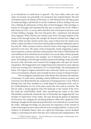 41
SMALL TOWNS AND RURAL LANDSCAPES IN THE LATER MIDDLE AGES;
INSIGHTS FROM AN ENGLISH REGION
as an introduction to small towns in general15
. The Avon valley, where the rural
estate was located, was potentially very productive but underdeveloped. The lord
of Stratford manor, the bishop of Worcester, in 1196 obtained from the king a grant
of market privileges, and himself set out the conditions of those settling in the new
town, defining the dimensions of their plots of land (burgages), their privileges as
tenants of a borough, and requiring that they pay an annual rent of 12d. Within a
half century, by 1251-2, a survey shows that there were 234 tenants in the town, most
of them holding a burgage. The town had grown like a mushroom and attracted
many migrants. Where had the new tenants come from? The great majority of the
names of the borough tenants (for example ‘de Weston’) derived from villages and
hamlets within 16 miles (26 km) of the town, many of them from the ‘market area’,
within a radius of 8 miles (13 km) from which people would have habitually come to
buy and sell. Other surnames (such as Tanner) reveal a wide range of occupations
practised in the town. The names of the townspeople, mostly originating in places
and occupations, contrast with those of the peasants who lived in ‘Old Stratford’, the
rural settlement from which the town’s territory was carved. Many of these peasants
were known by patronymics (for example, ‘son of Richard’), based on a parent’s
name. The holdings in the borough included commercial buildings, shops and stalls,
but most crafts and trades were located in the burgage plots with space for houses
and gardens. The burgage plots were ranged along streets planned in a grid, adjacent
to the river crossing, once a ford but by 1251 a wooden bridge. The townspeople had
before 1251 begun to organise themselves into a fraternity which was to emerge as
a focus of community cohesion and eventually became a means of self-government.
This investigation included most of the themes that still attract the attention
of historians of small towns, including cultural differences between peasants and
townsmen, here illuminated by the comparison of naming practices. Carus-Wilson’s
findings have only been modified to a small degree by subsequent work, such as
her misidentification of a few of the place-names that were used as surnames. She
did not make a strong argument about the landscape in the vicinity of the town:
she noted the Arden/Feldon divide when introducing the reader to the south
Warwickshire countryside around the time of Domesday, but exaggerated the ‘vast
stretches of virgin forest’ of the Arden. The map showing the pattern of migration
into the town was a diagram for calculating distances rather than a depiction of the
landscape, though she did make the point that there were relatively few recruits from
the Arden. Although the bridge was discussed, the importance of the network of
roads connecting town and country did not receive enough attention. A more recent
synthesis of Stratford’s history does not regard the landscapes around Stratford
simply as contrasting, but shows that they were connected and complementary. The
15
CARUS-WILSON, Eleanora - “The first half-century of the borough of Stratford-upon-Avon”.
Economic History Review 2nd
ser 18 (1965), pp. 46-63.
 