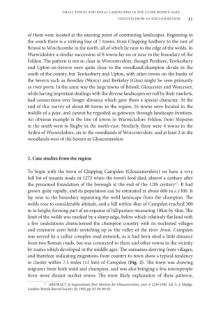 43
SMALL TOWNS AND RURAL LANDSCAPES IN THE LATER MIDDLE AGES;
INSIGHTS FROM AN ENGLISH REGION
of them were located at the meeting point of contrasting landscapes. Beginning in
the south there is a striking line of 7 towns, from Chipping Sodbury to the east of
Bristol to Winchcombe in the north, all of which lie near to the edge of the wolds. In
Warwickshire a similar succession of 8 towns lay on or near to the boundary of the
Feldon. The pattern is not so clear in Worcestershire, though Pershore, Tewkesbury
and Upton-on-Severn were quite close to the woodland/champion divide in the
south of the county, but Tewkesbury and Upton, with other towns on the banks of
the Severn such as Bewdley (Worcs) and Berkeley (Glos) might be seen primarily
as river ports. In the same way the large towns of Bristol, Gloucester and Worcester,
while having important dealings with the diverse landscapes served by their markets,
had connections over longer distance which gave them a special character. At the
end of this survey of about 60 towns in the region, 16 towns were located in the
middle of a pays, and cannot be regarded as gateways through landscape frontiers.
An obvious example is the line of towns in Warwickshire Feldon, from Shipston
in the south-west to Rugby in the north-east. Similarly there were 4 towns in the
Arden of Warwickshire, six in the woodlands of Worcestershire, and at least 2 in the
woodlands west of the Severn in Gloucestershire
2. Case studies from the region
To begin with the town of Chipping Campden (Gloucestershire) we have a very
full list of tenants made in 1273 when the town’s lord died, almost a century after
the presumed foundation of the borough at the end of the 12th century17
. It had
grown quite rapidly, and its population can be estimated at about 600 in c.1300. It
lay near to the boundary separating the wold landscape from the champion. The
wolds rose to considerable altitude, and a hill within 4km of Campden reached 300
m in height, forming part of an expanse of hill pasture measuring 10km by 4km. The
limit of the wolds was marked by a sharp edge, below which relatively flat land with
a few undulations characterised the champion country with its nucleated villages
and extensive corn fields stretching up to the valley of the river Avon. Campden
was served by a rather complex road network, as it had been sited a little distance
from two Roman roads, but was connected to them and other towns in the vicinity
by routes which developed in the middle ages. The surnames deriving from villages,
and therefore indicating migrations from country to town show a typical tendency
to cluster within 7.5 miles (12 km) of Campden (Fig. 2). The town was drawing
migrants from both wold and champion, and was also bringing a few townspeople
from more distant market towns. The most likely explanation of these patterns,
17
ABSTRACT of Inquisitiones Post Mortem for Gloucestershire, part 4 1236-1300. Ed. S. J. Madge.
London: British Record Society 30, 1903, pp. 63-69, 80-83.
 