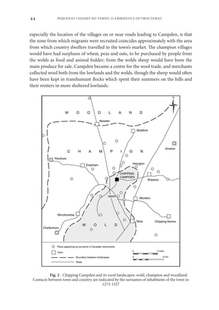PEQUENAS CIDADES NO TEMPO. O AMBIENTE E OUTROS TEMAS
44
especially the location of the villages on or near roads leading to Campden, is that
the zone from which migrants were recruited coincides approximately with the area
from which country dwellers travelled to the town’s market. The champion villages
would have had surpluses of wheat, peas and oats, to be purchased by people from
the wolds as food and animal fodder; from the wolds sheep would have been the
main produce for sale. Campden became a centre for the wool trade, and merchants
collected wool both from the lowlands and the wolds, though the sheep would often
have been kept in transhumant flocks which spent their summers on the hills and
their winters in more sheltered lowlands.
Fig. 2 - Chipping Campden and its rural landscapes: wold, champion and woodland.
Contacts between town and country are indicated by the surnames of inhabitants of the town in
1273-1327
 