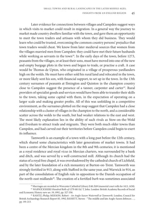 45
SMALL TOWNS AND RURAL LANDSCAPES IN THE LATER MIDDLE AGES;
INSIGHTS FROM AN ENGLISH REGION
Later evidence for connections between villages and Campden suggest ways
in which visits to market could result in migration. In a general way the journey to
market made country dwellers familiar with the town, and gave them an opportunity
to meet the town traders and artisans with whom they did business. They would
learn who could be trusted, overcoming the common country persons’ prejudice that
town traders would cheat. We know from later medieval sources that women from
the villages married men from Campden: they could have met their future husbands
while working as servants in the town18
. In the early days of the town, before 1273,
peasants from the villages, or at least their sons, must have moved into one of the new
and empty burgage plots in the town and begun to trade, or practise a craft. A case
would be Thomas de Upton, who originated in a village of prosperous yardlanders
high on the wolds. He must have either sold his rural land and relocated in the town,
or more likely sent his son, with financial support, to set up in the town. In the 13th
century surnames of peasants at Ilmington and Quinton in the champion country
close to Campden suggest the presence of a tanner, carpenter and carter19
. Rural
providers of specialist goods and services would have been able to transfer their skills
to the town, taking some capital with them, in the expectation of operating on a
larger scale and making greater profits. All of this was unfolding in a competitive
environment, as the surnames plotted on the map suggest that Campden had a close
relationship with a cluster of villages in the champion to the north, and a considerable
scatter across the wolds to the south, but had weaker relations to the east and west.
The most likely explanation lies in the ability of such rivals as Stow-on-the-Wold
and Evesham to attract trade and migrants. They were both much older towns than
Campden, and had carved out their territories before Campden could begin to exert
its influence.
Tamworth is an example of a town with a long past before the 12th century,
which shared some characteristics with later generations of market towns. It had
been a centre of the Mercian kingdom in the 8th and 9th centuries; it is mentioned
as a royal residence and royal vicus in Mercian charters, was surrounded by a bank
and ditch, and was served by a well-constructed mill. Although its church had the
status of a royal free chapel, it was overshadowed by the cathedral church of Lichfield,
and by the later foundation of a rich monastery at Burton-on-Trent. Tamworth was
strongly fortified in 913, along with Stafford in the same year, and Warwick in 914, as
part of the consolidation of English rule in opposition to the Danish occupation of
the north-east midlands20
. The creation of a fortified burh was sometimes associated
18
Marriages are recorded in Worcester Cathedral Library E40; E69 (manorial court rolls for 1413, 1458).
19
WARWICKSHIRE Hundred Rolls of 1279-80. Ed. T. John. London: British Academy Records of Social
and Economic History new ser. 19, 1992, pp. 327-330.
20
RAHTZ, Philip; MEESON, Robert - An Anglo-Saxon Watermill at Tamworth. London, Council for
British Archaeology Research Report 83, 1992; BASSETT, Steven - “The middle and late Anglo-Saxon defences …,
pp. 191-213.
 