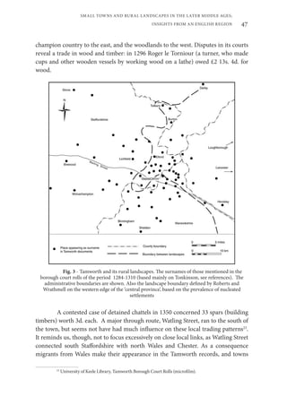 47
SMALL TOWNS AND RURAL LANDSCAPES IN THE LATER MIDDLE AGES;
INSIGHTS FROM AN ENGLISH REGION
champion country to the east, and the woodlands to the west. Disputes in its courts
reveal a trade in wood and timber: in 1296 Roger le Torniour (a turner, who made
cups and other wooden vessels by working wood on a lathe) owed £2 13s. 4d. for
wood.
Fig. 3 - Tamworth and its rural landscapes. The surnames of those mentioned in the
borough court rolls of the period 1284-1310 (based mainly on Tonkinson, see references). The
administrative boundaries are shown. Also the landscape boundary defined by Roberts and
Wrathmell on the western edge of the ‘central province’, based on the prevalence of nucleated
settlements
A contested case of detained chattels in 1350 concerned 33 spars (building
timbers) worth 3d. each. A major through route, Watling Street, ran to the south of
the town, but seems not have had much influence on these local trading patterns23
.
It reminds us, though, not to focus excessively on close local links, as Watling Street
connected south Staffordshire with north Wales and Chester. As a consequence
migrants from Wales make their appearance in the Tamworth records, and towns
23
University of Keele Library, Tamworth Borough Court Rolls (microfilm).
 