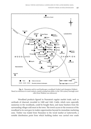 49
SMALL TOWNS AND RURAL LANDSCAPES IN THE LATER MIDDLE AGES;
INSIGHTS FROM AN ENGLISH REGION
Fig. 4 - Nuneaton and its rural landscapes: woodland (Arden) and champion (Feldon).
Based on references to rural contacts, mainly arising from debts, in the 15th century borough court
rolls (from Watkins, see references)
Woodland products figured in Nuneaton’s regular market trade, such as
cartloads of charcoal, recorded in 1400 and 1462. Cattle, which were especially
numerous in the woodlands, could be bought there, and many butchers from the
surrounding villages sold meat in the town. The town’s access to the resources of the
woodland to its west gave its traders opportunities beyond its immediate marketing
zone. Timber was traded from Nuneaton to the wood market at Lutterworth, a
notable distribution point from which building timber was carried over south
 