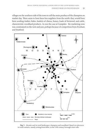 51
SMALL TOWNS AND RURAL LANDSCAPES IN THE LATER MIDDLE AGES;
INSIGHTS FROM AN ENGLISH REGION
villages on the southern side of the town to sell the main produce of the champion on
market day. There seem to have been less suppliers from the north: they would have
been sending timber, hides, baskets of cheese, honey, loads of firewood, and cattle,
characteristic woodland products. As was the case at Campden the marketing zone
was constrained on the west and east, perhaps because of competition from Evesham
and Stratford.
Fig. 5 - Alcester and its rural landscapes: champion and woodland. Based on references
to rural contacts, mainly arising from debts, in the 15th century borough court rolls.
 