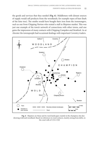 53
SMALL TOWNS AND RURAL LANDSCAPES IN THE LATER MIDDLE AGES;
INSIGHTS FROM AN ENGLISH REGION
the goods and services that they needed (Fig. 6). Middlemen with distant sources
of supply would sell products from the woodlands, for example ropes of bast (bark
of the lime tree). The smiths would have bought their iron from the ironmongers,
such as one from Chipping Norton who rented a stall in Shipston market. This was
just one example of the town’s network of connections with other towns, and one
gains the impression of many contacts with Chipping Campden and Stratford. As at
Alcester the townspeople had occasional dealings with important Coventry traders.
Fig. 6 - Shipston-on-Stour and its rural landscapes: mainly in the champion, but also
showing wold and woodland. Based on references to rural contacts, mainly arising from debts, in
the court rolls of 1314-1520
 