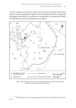 55
SMALL TOWNS AND RURAL LANDSCAPES IN THE LATER MIDDLE AGES;
INSIGHTS FROM AN ENGLISH REGION
In 1296 a category of rent payers, called censarii, may have included some country
dwellers who were paying for the right to trade in Birmingham’s market, and later the
Birmingham’s fraternity, if it resembled its contemporaries at Stratford and Walsall
(in Staffordshire) may have included country members37
.
Fig. 7 - Birmingham and its rural surroundings. Based on surnames recorded in the
rentals of 1296 and 1344-5 (see references)
37
DYER, Christopher - “The urbanizing of Staffordshire: the first phases’. Staffordshire Studies 14 (2002),
pp. 1-31.
 