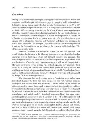 PEQUENAS CIDADES NO TEMPO. O AMBIENTE E OUTROS TEMAS
56
Conclusions
Having analysed a number of examples, some general conclusions can be drawn. The
variety of rural landscapes, including such pays as champion, wold and woodland,
belong to a period before medieval urban growth. The inhabitants in the 7th
to 10th
centuries used exchange mechanisms, such as making connections between detached
territories with contrasting landscapes. In the 8th
and 9th
centuries the development
of trading places through northern Europe is echoed in the west midland region by
the rise of Droitwich, and the emergence of a rural exchange centre at Bidford on
a frontier between pays. The larger towns, again part of a general tendency, grew
around 900 at Gloucester, Warwick and Worcester, and these were connected to
varied rural landscapes. For example, Gloucester acted as a distribution point for
iron from the Forest of Dean, but also drew on the extensive arable land of the Vale
of Gloucester for its grain.
Many of the towns that proliferated in the 12th and 13th centuries, and
which continued to be active in the following centuries, provided channels of market
exchange between landscapes which had different resources and products. The
marketing zones which can be reconstructed from litigation and migration indicate
the distribution of suppliers and consumers over pays with varied characteristics.
However, some towns served a single type of landscape, and they could also have
access to a variety of commodities beside those produced locally because the
middlemen and the trading network could make them available. Woodland products,
such as building timber, tubs and barrels, wooden parts of ploughs and carts, could
be bought far from their original source.
The discussion has used phrases such as ‘marketing zone’ rather than
hinterland, because the term has been misused in the past. German scholars
distinguish the umland from the hinterland. Umland refers to the immediate
neighbourhood of a town from which it secures its basic supplies of food and fuel,
whereas hinterland means a much larger area where more specialist products could
be obtained, or where the town’s industries and merchants sold their more valuable
manufactures and traded goods38
. Hinterlands were most highly developed in the
case of large towns. In the west midlands Coventry in the 14th and 15th centuries had
become a regional capital with a role in the trade of both the east and west midlands,
and its merchants were receiving imported goods and sending manufactures for sale
overseas through ports on all coasts: Southampton, Bristol, Chester and Boston.
Our market towns could hardly compete with Coventry and Bristol’s reach to the
continent, but we can still recognise their hinterlands beyond the 12km limit which
38
EIDEN, Herbert; IRSIGLER, Franz - “Environs and hinterland: Cologne and Nuremberg in the
later middle ages”. in GALLOWAY, James A. (ed.) - Trade, Urban Hinterlands and Market Integration c.1300-1600.
London: Centre for Metropolitan History, Working Paper 3, 2000, pp. 43-57.
 