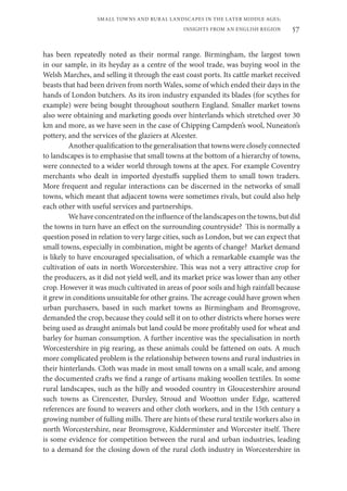 57
SMALL TOWNS AND RURAL LANDSCAPES IN THE LATER MIDDLE AGES;
INSIGHTS FROM AN ENGLISH REGION
has been repeatedly noted as their normal range. Birmingham, the largest town
in our sample, in its heyday as a centre of the wool trade, was buying wool in the
Welsh Marches, and selling it through the east coast ports. Its cattle market received
beasts that had been driven from north Wales, some of which ended their days in the
hands of London butchers. As its iron industry expanded its blades (for scythes for
example) were being bought throughout southern England. Smaller market towns
also were obtaining and marketing goods over hinterlands which stretched over 30
km and more, as we have seen in the case of Chipping Campden’s wool, Nuneaton’s
pottery, and the services of the glaziers at Alcester.
Another qualification to the generalisation that towns were closely connected
to landscapes is to emphasise that small towns at the bottom of a hierarchy of towns,
were connected to a wider world through towns at the apex. For example Coventry
merchants who dealt in imported dyestuffs supplied them to small town traders.
More frequent and regular interactions can be discerned in the networks of small
towns, which meant that adjacent towns were sometimes rivals, but could also help
each other with useful services and partnerships.
Wehaveconcentratedontheinfluenceofthelandscapesonthetowns,butdid
the towns in turn have an effect on the surrounding countryside? This is normally a
question posed in relation to very large cities, such as London, but we can expect that
small towns, especially in combination, might be agents of change? Market demand
is likely to have encouraged specialisation, of which a remarkable example was the
cultivation of oats in north Worcestershire. This was not a very attractive crop for
the producers, as it did not yield well, and its market price was lower than any other
crop. However it was much cultivated in areas of poor soils and high rainfall because
it grew in conditions unsuitable for other grains. The acreage could have grown when
urban purchasers, based in such market towns as Birmingham and Bromsgrove,
demanded the crop, because they could sell it on to other districts where horses were
being used as draught animals but land could be more profitably used for wheat and
barley for human consumption. A further incentive was the specialisation in north
Worcestershire in pig rearing, as these animals could be fattened on oats. A much
more complicated problem is the relationship between towns and rural industries in
their hinterlands. Cloth was made in most small towns on a small scale, and among
the documented crafts we find a range of artisans making woollen textiles. In some
rural landscapes, such as the hilly and wooded country in Gloucestershire around
such towns as Cirencester, Dursley, Stroud and Wootton under Edge, scattered
references are found to weavers and other cloth workers, and in the 15th century a
growing number of fulling mills. There are hints of these rural textile workers also in
north Worcestershire, near Bromsgrove, Kidderminster and Worcester itself. There
is some evidence for competition between the rural and urban industries, leading
to a demand for the closing down of the rural cloth industry in Worcestershire in
 