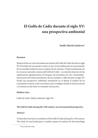 El Golfo de Cádiz durante el siglo XV:
una prospectiva ambiental
Emilio Martín Gutiérrez1
Resumen
Hasta la fecha no se ha efectuado una síntesis del Golfo de Cádiz durante el siglo
XV. El estudio de los paisajes rurales es otra vía de análisis para el conocimiento
de la sociedad medieval como creadora de los mismos. El aprovechamiento de
los recursos naturales costeros del Golfo de Cádiz – en estrecha relación con las
explotaciones agropecuarias, los bosques, las montañas, los ríos o humedales–
formó parte del sistema productivo de las ciudades y villas durante el siglo XV.
Desde una prospectiva ambiental, introduciré en el debate el análisis de los
ecosistemas costeros como un sistema socio-ecológico donde el sistema natural
y el sistema social están en constante interacción.
Palabras clave
Golfo de Cádiz. Medio ambiente. Siglo XV.
The Gulf of Cádiz during the 15th century: an environmental prospective.
Abstract
To date there has been no synthesis of the Gulf of Cádiz during the 15th century.
The study of rural landscapes is another option of analysis for the knowledge
1
Universidad de Cádiz.
 