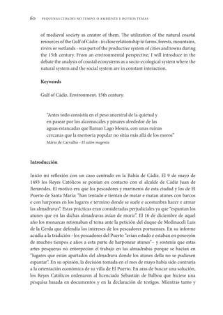 PEQUENAS CIDADES NO TEMPO. O AMBIENTE E OUTROS TEMAS
60
of medieval society as creator of them. The utilization of the natural coastal
resources of the Gulf of Cádiz - in close relationship to farms, forests, mountains,
rivers or wetlands - was part of the productive system of cities and towns during
the 15th century. From an environmental perspective, I will introduce in the
debate the analysis of coastal ecosystems as a socio-ecological system where the
natural system and the social system are in constant interaction.
Keywords
Gulf of Cádiz. Environment. 15th century.
“Antes todo consistía en el peso ancestral de la quietud y
en pasear por los alcornocales y pinares alrededor de las
aguas estancadas que llaman Lago Moura, con unas ruinas
cercanas que la memoria popular no sitúa más allá de los moros”
Mário de Carvalho - El salón magenta
Introducción
Inicio mi reflexión con un caso centrado en la Bahía de Cádiz. El 9 de mayo de
1493 los Reyes Católicos se ponían en contacto con el alcalde de Cádiz Juan de
Benavides. El motivo era que los pescadores y marineros de esta ciudad y los de El
Puerto de Santa María: “han tentado e tientan de matar e matan atunes con barcos
e con harpones en los lugares e termino donde se suele e acostunbra hazer e armar
las almadravas”. Estas prácticas eran consideradas perjudiciales ya que “espantan los
atunes que en las dichas almadravas avían de morir”. El 16 de diciembre de aquel
año los monarcas retomaban el tema ante la petición del duque de Medinaceli Luis
de la Cerda que defendía los intereses de los pescadores portuenses. En su informe
acudía a la tradición –los pescadores del Puerto “avían estado e estaban en posesyón
de muchos tienpos e años a esta parte de harponear atunes”– y sostenía que estas
artes pesqueras no entorpecían el trabajo en las almadrabas porque se hacían en
“lugares que están apartados del almadrava donde los atunes della no se pudiesen
espantar”. En su opinión, la decisión tomada en el mes de mayo había sido contraria
a la orientación económica de su villa de El Puerto. En aras de buscar una solución,
los Reyes Católicos ordenaron al licenciado Sebastián de Balboa que hiciese una
pesquisa basada en documentos y en la declaración de testigos. Mientras tanto y
 