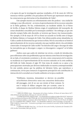 61
EL GOLFO DE CÁDIZ DURANTE EL SIGLO XV: UNA PROSPECTIVA AMBIENTAL
a la espera de que la investigación aportase resultados, el 22 de enero de 1494 los
monarcas volvían a prohibir a los pescadores del Puerto que arponeasen atunes por
las consecuencias que derivarían en las almadrabas de Cádiz2
.
Este ejemplo muestra un enfrentamiento entre dos poderes –una ciudad de
realengo y una villa señorial – en torno al aprovechamiento de los recursos naturales
en la bahía gaditana. No fue, evidentemente, un incidente aislado. En el Reino
de Sevilla, el duque de Medina Sidonia exigía el cumplimiento del monopolio de
armar almadrabas concedido por la monarquía castellana3
. Sin embargo, ya que este
derecho siempre había sido discutido, se tuvieron que buscar vías transaccionales.
Por ejemplo, el 20 de mayo de 1474 se firmó un acuerdo en Sevilla entre el duque
de Medina Sidonia y el marqués de Cádiz. Este último podría armar almadrabas en
Cádiz a cambio de desmontar las que tuviese en Rota. Pero la concordia no se limitó al
aprovechamiento de los recursos naturales sino que también afectó a las actividades
comerciales: el marqués de Cádiz recibió “los derechos del cargo e descargo de todas
las mercadorías que se descargan e cargan e se descargaren e cargaren” en la bahía
gaditana4
.
Ambos casos que acabo de sintetizar me sirven, a modo de introducción,
para reflexionar sobre una problemática que me interesa como línea de investigación:
de un lado, el crecimiento económico y, de otro, como consecuencia de lo anterior,
su incidencia en el aprovechamiento de los recursos naturales en la costa andaluza
del Golfo de Cádiz durante el siglo XV. Este tema de estudio no es ajeno a las
preocupaciones mostradas por diversos intelectuales en nuestra contemporaneidad.
En este sentido, pienso que las palabras de Salvatore Settis, que reproduzco a
continuación, sirven para enmarcar el argumento principal de esta contribución: la
interacción de la sociedad con el medio ambiente en la época medieval:
“Dobbiamo, insomma, domandarci se davvero sia possibile
un’architettura democratica senza una concezione democratica
del paesaggio, cioè di un suo uso mirato al bene comune. Se
non è tempo di sfidare categorie date per scontate, come la
sottomissioneaunamodernitàchecomportanonsoloilradicarsi,
2
ABELLÁN PÉREZ, Juan - Documentos de los Reyes Católicos. El Puerto de Santa María (1477-
1503). El Puerto de Santa María, 2016, pp. 213, 222-223 y 291-292.
3
LADERO QUESADA, Miguel Ángel - “Las almadrabas de Andalucía (Siglos XIII-XVI)”. Boletín de
la Real Academia de la Historia 190/3 (1993), pp. 345-354; IGLESIAS RODRÍGUEZ, Juan José - “Las industrias
del mar en el litoral andaluz a comienzos de la Edad Moderna”. Revista de Historia de El Puerto 28 (2002),
pp. 11-23. FLORIDO DEL CORRAL, David - “Las almadrabas andaluzas: entre el prestigio y el mercado”. in
CHIC GARCÍA, Genaro (dir.) - Economía de prestigio versus economía de mercado. Sevilla: Padilla Libros,
2006, pp. 193-214.
4
CARRIAZO RUBIO, Juan Luis - La Casa de Arcos entre Sevilla y la frontera de Granada (1374-
1474). Sevilla: Universidad, 2003, pp. 502-507.
 