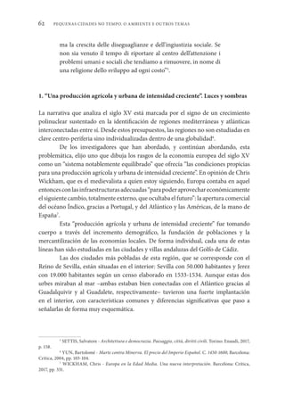 PEQUENAS CIDADES NO TEMPO. O AMBIENTE E OUTROS TEMAS
62
ma la crescita delle diseguaglianze e dell’ingiustizia sociale. Se
non sia venuto il tempo di riportare al centro dell’attenzione i
problemi umani e sociali che tendiamo a rimuovere, in nome di
una religione dello sviluppo ad ogni costo”5
.
1. “Una producción agrícola y urbana de intensidad creciente”. Luces y sombras
La narrativa que analiza el siglo XV está marcada por el signo de un crecimiento
polinuclear sustentado en la identificación de regiones mediterráneas y atlánticas
interconectadas entre sí. Desde estos presupuestos, las regiones no son estudiadas en
clave centro-periferia sino individualizadas dentro de una globalidad6
.
De los investigadores que han abordado, y continúan abordando, esta
problemática, elijo uno que dibuja los rasgos de la economía europea del siglo XV
como un “sistema notablemente equilibrado” que ofrecía “las condiciones propicias
para una producción agrícola y urbana de intensidad creciente”. En opinión de Chris
Wickham, que es el medievalista a quien estoy siguiendo, Europa contaba en aquel
entoncesconlasinfraestructurasadecuadas“parapoderaprovechareconómicamente
el siguiente cambio, totalmente externo, que ocultaba el futuro”: la apertura comercial
del océano Índico, gracias a Portugal, y del Atlántico y las Américas, de la mano de
España7
.
Esta “producción agrícola y urbana de intensidad creciente” fue tomando
cuerpo a través del incremento demográfico, la fundación de poblaciones y la
mercantilización de las economías locales. De forma individual, cada una de estas
líneas han sido estudiadas en las ciudades y villas andaluzas del Golfo de Cádiz.
Las dos ciudades más pobladas de esta región, que se corresponde con el
Reino de Sevilla, están situadas en el interior: Sevilla con 50.000 habitantes y Jerez
con 19.000 habitantes según un censo elaborado en 1533-1534. Aunque estas dos
urbes miraban al mar –ambas estaban bien conectadas con el Atlántico gracias al
Guadalquivir y al Guadalete, respectivamente– tuvieron una fuerte implantación
en el interior, con características comunes y diferencias significativas que paso a
señalarlas de forma muy esquemática.
5
SETTIS, Salvatore - Architettura e democrazia. Paesaggio, città, diritti civili. Torino: Enaudi, 2017,
p. 158.
6
YUN, Bartolomé - Marte contra Minerva. El precio del Imperio Español. C. 1450-1600, Barcelona:
Crítica, 2004, pp. 103-104.
7
WICKHAM, Chris - Europa en la Edad Media. Una nueva interpretación. Barcelona: Crítica,
2017, pp. 331.
 