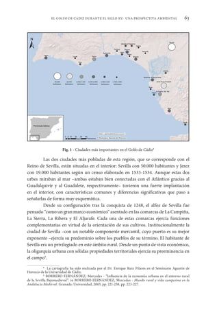 63
EL GOLFO DE CÁDIZ DURANTE EL SIGLO XV: UNA PROSPECTIVA AMBIENTAL
Fig. 1 - Ciudades más importantes en el Golfo de Cádiz8
Las dos ciudades más pobladas de esta región, que se corresponde con el
Reino de Sevilla, están situadas en el interior: Sevilla con 50.000 habitantes y Jerez
con 19.000 habitantes según un censo elaborado en 1533-1534. Aunque estas dos
urbes miraban al mar –ambas estaban bien conectadas con el Atlántico gracias al
Guadalquivir y al Guadalete, respectivamente– tuvieron una fuerte implantación
en el interior, con características comunes y diferencias significativas que paso a
señalarlas de forma muy esquemática.
Desde su configuración tras la conquista de 1248, el alfoz de Sevilla fue
pensado “como un gran marco económico” asentado en las comarcas de La Campiña,
La Sierra, La Ribera y El Aljarafe. Cada una de estas comarcas ejercía funciones
complementarias en virtud de la orientación de sus cultivos. Institucionalmente la
ciudad de Sevilla –con un notable componente mercantil, cuyo puerto es su mejor
exponente –ejercía su predominio sobre los pueblos de su término. El habitante de
Sevilla era un privilegiado en este ámbito rural. Desde un punto de vista económico,
la oligarquía urbana con sólidas propiedades territoriales ejercía su preeminencia en
el campo9
.
8
La cartografía ha sido realizada por el Dr. Enrique Ruiz Pilares en el Seminario Agustín de
Horozco de la Universidad de Cádiz.
9
BORRERO FERNÁNDEZ, Mercedes - “Influencia de la economía urbana en el entorno rural
de la Sevilla Bajomedieval”. in BORRERO FERNÁNDEZ, Mercedes - Mundo rural y vida campesina en la
Andalucía Medieval. Granada: Universidad, 2003, pp. 221-238, pp. 223-227.
 