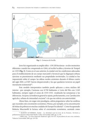 PEQUENAS CIDADES NO TEMPO. O AMBIENTE E OUTROS TEMAS
64
Jerez fue organizando su amplio alfoz –139.320 hectáreas– en dos momentos
diferentes: cuando fue conquistada en 1264 y al recibir la aldea y término de Tempul
en 1333 (Fig. 3). Como en el caso anterior, la ciudad creó las condiciones adecuadas
para el establecimiento de un cuerpo mercantil y favoreció que la oligarquía urbana
ejerciese su preeminencia mediante sus propiedades territoriales. La ciudad se fue
imponiendo sobre el campo: las aldeas rurales existentes durante el último cuarto
del siglo XIII y el XIV fueron despareciendo y las que quedaron tuvieron un papel
meramente testimonial10
.
Este modelo interpretativo también puede aplicarse a otros núcleos del
interior –por ejemplo, Carmona con 8.750 habitantes o Loira del Río con 3.165
habitantes, siempre según el censo de 1533-1534 –resaltando las semejanzas y las
diferencias. Así pues, la tendencia general se ajusta, perfectamente, a esa “producción
agrícola y urbana de intensidad creciente” a la que me refería con anterioridad.
Ahora bien, sin negar este paradigma, cabría preguntarse sobre las sombras
que esconden este crecimiento económico. Pienso, por ejemplo, en la concentración
de bolsas de pobreza en muchas ciudades de Europa Occidental11
. Como ha apuntado
Roberta Mucciarelli la lectura sobre el crecimiento económico, asentada como
10
MARTÍN GUTIÉRREZ, Emilio - La identidad rural de Jerez de la Frontera. Territorio y
poblamiento durante la Baja Edad Media. Cádiz: Universidad, 2003, pp. 71-139.
11
BOIS, Guy - La Gran Depresión Medieval: siglos XIV-XV. El precedente de una crisis sistémica.
Valencia: Universidad, 2001, pp. 119-128.
Fig. 2 - Comarcas de Sevilla
 