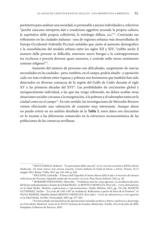 65
EL GOLFO DE CÁDIZ DURANTE EL SIGLO XV: UNA PROSPECTIVA AMBIENTAL
parámetro para analizar una sociedad, es permeable a juicios individuales y colectivos
“perché ciascuno intrepreta dati e condizioni oggettive secondo la propria cultura,
le aspettative delle propria collettività, le mitologie diffuse, ecc.”12
. Centrando sus
reflexiones en las ciudades italianas –una de regiones urbanas más desarrolladas de
Europa Occidental–Gabriella Piccinni señalaba que, junto al aumento demográfico
y la consolidación del modelo urbano entre los siglos XII y XIV, “crebbe anche il
numero delle persone in difficoltà, emersero nuovi bisogni e la contrapposizione
tra ricchezza e povertà divenne quasi ossessiva, e centrale nello stesso sentimento
comune religioso”13
.
Aumento del número de personas con dificultades, surgimiento de nuevas
necesidades en las ciudades –pero, también, en el campo, podría añadir– y oposición
cada vez más evidente entre riqueza y pobreza son fenómenos que también han sido
detectados en diversas comarcas de la región del Golfo de Cádiz durante el siglo
XV y las primeras décadas del XVI14
. Las posibilidades de crecimiento global y
enriquecimiento individual, a las que me vengo refiriendo, no deben ocultar otras
situaciones sociales cercanas a la marginación, a la pobreza y al subempleo tanto en la
ciudad como en el campo15
. En este sentido, las investigaciones de Mercedes Borrero
vienen ofreciendo una valoración de conjunto muy interesante. Aunque ahora
no puedo entrar en un análisis detallado de la Tabla 1, estos datos son elocuentes
en lo tocante a las diferencias comarcales en la estructura socioeconómica de las
poblaciones de las comarcas sevillanas.
12
MUCCIARELLI, Roberta - “La percezione della crescita”. in La crescita economica dell’Occidente
Medievale. Un tema storico non ancora esaurito. Centro Italiano di Studi di Storia e d’Arte. Pistoia, 14-17
maggio 2015. Roma: Viella, 2017, pp. 423-445, p. 426.
13
PICCINNI, Gabriella - Il banco dell’Ospedale di Santa Maria della Scala e il mercato del denaro
nella Siena del Trecento. Ospedali medievali tra carità e servizio. Pisa: Pacini Editore, 2012, p. 20.
14
BORRERO FERNÁNDEZ, Mercedes - “Andalucía ante las crisis agrarias. La incidencia decisiva
del factor endeudamiento a finales de la Edad Media”. in BENITO I MONCLÚS, Pere (ed.) - Crisis alimentarias
en la Edad Media. Modelos, explicaciones y representaciones. Lleida: Milenio, 2013, pp. 231-250; MARTÍN
GUTIÉRREZ, Emilio - “La crisis de 1503-1507 en Andalucía. Reflexiones a partir de Jerez de la Frontera”. in
OLIVA HERRER, Hipólito Rafael; BENITO I MONCLÚS, Pere (eds.) - Crisis de subsistencia y crisis agrarias
en la Edad Media. Sevilla: Universidad, 2007, pp. 277-302.
15
En este sentido son ilustrativas las aportaciones incluidas en Ricos y Pobres: opulencia y desarraigo
en el Occidente Medieval. Actas de la XXXVI Semana de Estudios Medievales. Estella, 20 a 24 de julio de 2009.
Pamplona: Gobierno de Navarra, 2010.
 