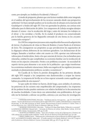 67
EL GOLFO DE CÁDIZ DURANTE EL SIGLO XV: UNA PROSPECTIVA AMBIENTAL
como, por ejemplo, en Andalucía Occidental y Valencia19
.
A modo de propuesta, planteo que esta lectura también debe estar integrada
en el análisis del aprovechamiento de los recursos naturales desde una perspectiva
ambiental. Un buen ejemplo pudiera ser la recolección de almajos en la marisma del
Guadalquivir a finales del siglo XV. Una vez quemadas las plantas, sus cenizas eran
utilizadas para la fabricación de jabón. Los campesinos de Lebrija recogían almajos
durante el verano –tras la recolección del trigo y antes de iniciarse los trabajos en
el olivar– y los enviaban a Sevilla. En la ciudad el producto era comercializado
por la familia genovesa de los Ripparolio entrando de esta forma en los circuitos
comerciales europeos20
.
En1505loscampesinosjerezanosmásempobrecidosbuscaronlaadquisición
de tierras y la plantación de viñas en Mesa de Bolaños y Lomo Pardo en el término
de Jerez. No consiguieron sus propósitos ya que prevalecieron los argumentos de
la oligarquía urbana defensora de sus intereses ganaderos. Las declaraciones de los
testigos, llamados a testificar sobre este asunto en 1505, aportan una información
valiosa para el medievalista. Junto a los que carecían de tierras y las reclamaban para
roturarlas, estaban los que completaban su economía familiar con la recolección de
frutos en los espacios comunales. Frente a un problema acuciante –la necesidad de
repartir tierras para alimentar a un sector de la población– que exigía transformar
los ecosistemas mediante roturaciones, hubo una negativa de los regidores jerezanos
asentada en planteamientos políticos, sociales y económicos21
.
En Cazalla de la Sierra la presión demográfica de las primeras décadas
del siglo XVI empujó a los campesinos más desfavorecidos a ocupar las tierras
comunales. La respuesta de Sevilla no se hizo esperar actuando contra aquéllos que
habían procedido de esta manera22
.
Lo que acabo de relatar no fueron, desde luego, casos aislados; al contrario,
las peticiones de los sectores más empobrecidos del campesinado y las respuestas
de los poderes locales pueden rastrearse con relativa facilidad en la documentación
de muchas localidades. Como decía con anterioridad, esta problemática, de la que
sólo me he limitado a esbozar sus perfiles, entronca con una línea de investigación
19
BORRERO FERNÁNDEZ, Mercedes - “Andalucía ante las crisis agrarias…, pp. 231-250; FURIÓ,
Antoni - “El mercado de la tierra en la Valencia de los siglos XIII al XV. Crédito, endeudamiento y compraventa
de parcelas”. in Atti delle Settimane di Studi. Istituto Internazionale di Storia economica F. Datini. Prato. Il
mercato della terra. Secc. XIII-XVIII. Prato: Le Monnier, 2004, pp. 797-812.
20
BORRERO FERNÁNDEZ, Mercedes - “Lebrija en la Baja Edad Media. Población y economía”.
in GONZÁLEZ JIMÉNEZ, Manuel (ed.) - I Jornadas de Historia de Lebrija. Edad Media. Lebrija, 28-30 de
octubre de 2004, Lebrija: Ayuntamiento, 2005, pp. 81-100.
21
MARTÍN GUTIÉRREZ, Emilio - “Jerez de la Frontera a la luz de la Información o Probanza de
1505: interacción sociedad-medio ambiente”. Norba. Revista de Historia 25/26 (2012/2013), pp. 227-246.
22
PÉREZ-EMBID, Javier - “Deforestación y reforestación en Sierra Morena Occidental (siglos XIII-
XVI)”. in CLEMENTE RAMOS, Julián (ed.) - El medio natural en la España Medieval. Actas del I Congreso
sobre Ecohistoria e Historia Medieval. Cáceres: Universidad, 2001, pp. 451-473, pp. 463-464.
 