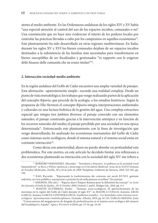 PEQUENAS CIDADES NO TEMPO. O AMBIENTE E OUTROS TEMAS
68
atenta al medio ambiente. En las Ordenanzas andaluzas de los siglos XIV y XV había
“una especial atención al control del uso de los espacios incultos, comunales o no”.
Una constatación que no hace sino evidenciar el interés de los poderes locales por
controlar las prácticas llevadas a cabo por los campesinos en aquellos ecosistemas23
.
Este planteamiento ha sido desarrollado en otras regiones mediterráneas. En Italia,
durante los siglos XV y XVI los bienes comunales dejaban de ser espacios incultos
destinados a la subsistencia de las familias más necesitadas para transformarse en
bienes susceptibles de ser fiscalizados y gestionados “in rapporto con le esigenze
delle finanze delle comunità che ne erano titolari”24
.
2. Interacción sociedad-medio ambiente
En la región andaluza del Golfo de Cádiz encuentro una amplia variedad de paisajes.
Esta afirmación –aparentemente simple– esconde una realidad compleja. Desde un
punto de vista metodológico, los trabajos que vengo realizando parten de la aplicación
del concepto Riparia, que procede de la ecología, a los estudios históricos. Según la
propuesta de Ella Hermon el concepto Riparia integra interpretaciones ambientales
y culturales en una lectura holística de la gestión del agua. Una compleja estructura
espacial que integra tres ámbitos diversos: el paisaje conocido con sus elementos
naturales; el paisaje construido gracias a la intervención antrópica y en función de
los recursos naturales del medio; el paisaje percibido por una sociedad en una época
determinada25
. Entroncando este planteamiento con la línea de investigación que
vengo desarrollando, he analizado los ecosistemas marismeños del Golfo de Cádiz
como sistemas socio-ecológicos, donde el sistema natural y el sistema social están en
constante interacción26
.
Como decía con anterioridad, ahora no puedo abordar en profundidad esta
problemática. Por este motivo, en este artículo he decidido limitar mis reflexiones a
dos ecosistemas planteando su interacción con la sociedad del siglo XV: me refiero a
23
BORRERO FERNÁNDEZ, Mercedes - “Jornaleros y braceros. La pobreza en la sociedad rural
bajomedieval”. in Ricos y Pobres: opulencia y desarraigo en el Occidente Medieval. Actas de la XXXVI Semana
de Estudios Medievales. Estella, 20 a 24 de julio de 2009. Pamplona: Gobierno de Navarra, 2010, 323-365, pp.
336.
24
RAO, Riccardo - “Ripensando la trasformazione dei commons nei secoli XV-XVI: gestione
indiretta, servizio pubblico, usurpazioni e pratiche locali nella pianura vercellese” (En prensa).
25
HERMON, Ella (dir.) - “Riparia dans l’Empire Romain pour la définition du concept”. in Actes
des Journées d’étude de Québec, 29-31 Octobre 2009. Oxford: J. and E. Hedges Ltd., 2010, pp. 4-5.
26
MARTÍN GUTIÉRREZ, Emilio - “Sistemas socio-ecológicos. El aprovechamiento de las
marismas en la región del Golfo de Cádiz durante el siglo XV”. in MALPICA CUELLO, Antonio; ARIAS
GARCÍA, Jonatan; GARCÍA-CONTRERAS RUIZ, Guillermo (coords.) - Los humedales como sistemas socio-
ecológicos. Aproximaciones multidisciplinares. Granada: Alhulia, 2019, pp. 61-119. VARGAS MOLINA, Jesús
- “Consecuencias del megaproyecto de dragado de profundización en el sistema socio-ecológico del estuario
del Guadalquivir, España”. Agua y Territorio 4 (2014), pp. 23-34, pp. 24-26.
 