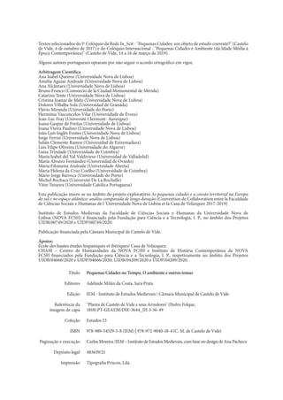 Textos selecionados do Iº Colóquio da Rede In_Scit - "Pequenas Cidades: um objeto de estudo coerente?" (Castelo
de Vide, 4 de outubro de 2017) e do Colóquio Internacional - "Pequenas Cidades e Ambiente (da Idade Média à
Época Contemporânea)" (Castelo de Vide, 14 a 16 de março de 2019).
Alguns autores portugueses optaram por não seguir o acordo ortográfico em vigor.
Arbitragem Científica
Ana Isabel Queiroz (Universidade Nova de Lisboa)
Amélia Aguiar Andrade (Universidade Nova de Lisboa)
Ana Alcântara (Universidade Nova de Lisboa)
Bruno Franco (Consorcio de la Ciudad Monumental de Mérida)
Catarina Tente (Universidade Nova de Lisboa)
Cristina Joanaz de Melo (Universidade Nova de Lisboa)
Dolores Villalba Sola (Universidad de Granada)
Flávio Miranda (Universidade do Porto)
Hermínia Vasconcelos Vilar (Universidade de Évora)
Jean-Luc Fray (Université Clermont- Auvergne)
Joana Gaspar de Freitas (Universidade de Lisboa)
Joana Vieira Paulino (Universidade Nova de Lisboa)
João Luís Inglês Fontes (Universidade Nova de Lisboa)
Jorge Ferraz (Universidade Nova de Lisboa)
Julián Clemente Ramos (Universidad de Extremadura)
Luís Filipe Oliveira (Universidade do Algarve)
Luísa Trindade (Universidade de Coimbra)
María Isabel del Val Valdivieso (Universidad de Valladolid)
María Álvarez Fernández (Universidad de Oviedo)
Maria Filomena Andrade (Universidade Aberta)
Maria Helena da Cruz Coelho (Universidade de Coimbra)
Mário Jorge Barroca (Universidade do Porto)
Michel Bochaca (Université De La Rochelle)
Vitor Teixeira (Universidade Católica Portuguesa)
Esta publicação insere-se no âmbito do projeto exploratório As pequenas cidades e a coesão territorial na Europa
do sul e no espaço atlântico: análise comparada de longa duração (Convention de Collaboration entre la Faculdade
de Ciências Sociais e Humanas de l´Universidade Nova de Lisboa et la Casa de Velázquez 2017-2019)
Instituto de Estudos Medievais da Faculdade de Ciências Sociais e Humanas da Universidade Nova de
Lisboa (NOVA FCSH) é financiado pela Fundação para Ciência e a Tecnologia, I. P., no âmbito dos Projetos
UIDB/00749/2020 e UIDP/00749/2020.
Publicação financiada pela Câmara Municipal de Castelo de Vide.
Apoios:
École des hautes études hispaniques et ibériques/ Casa de Velázquez;
CHAM – Centro de Humanidades da NOVA FCSH e Instituto de História Contemporânea da NOVA
FCSH financiados pela Fundação para Ciência e a Tecnologia, I. P., respetivamente no âmbito dos Projetos
UIDB/04666/2020 e UIDP/04666/2020; UIDB/04209/2020 e UIDP/04209/2020.
Pequenas Cidades no Tempo. O ambiente e outros temas
Adelaide Milán da Costa, Sara Prata
IEM - Instituto de Estudos Medievais / Câmara Municipal de Castelo de Vide
"Planta de Castelo de Vide e seus Arredores" (Pedro Folque,
1818) PT-GEAEM/DIE-3644_III-3-36-49
Estudos 23
978-989-54529-5-8 (IEM) | 978-972-9040-18-4 (C. M. de Castelo de Vide)
CarlosMoreira/IEM–InstitutodeEstudosMedievais,combasenodesigndeAnaPacheco
483639/21
Tipografia Priscos, Lda.
Título
Editores
Edição
Referência da
imagem de capa
Coleção
ISBN
Paginação e execução
Depósito legal
Impressão
 