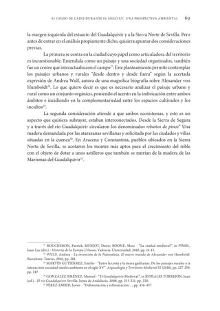 69
EL GOLFO DE CÁDIZ DURANTE EL SIGLO XV: UNA PROSPECTIVA AMBIENTAL
la margen izquierda del estuario del Guadalquivir y a la Sierra Norte de Sevilla. Pero
antes de entrar en el análisis propiamente dicho, quisiera apuntar dos consideraciones
previas.
La primera se centra en la ciudad cuyo papel como articuladora del territorio
es incuestionable. Entendida como un paisaje y una sociedad organizados, también
fueuncentroqueinteractuabaconelcampo27
.Esteplanteamientopermitecontemplar
los paisajes urbanos y rurales “desde dentro y desde fuera” según la acertada
expresión de Andrea Wulf, autora de una magnífica biografía sobre Alexander von
Humboldt28
. Lo que quiero decir es que es necesario analizar el paisaje urbano y
rural como un conjunto orgánico, poniendo el acento en la imbricación entre ambos
ámbitos e incidiendo en la complementariedad entre los espacios cultivados y los
incultos29
.
La segunda consideración atiende a que ambos ecosistemas, y esto es un
aspecto que quisiera subrayar, estaban interconectados. Desde la Sierra de Segura
y a través del río Guadalquivir circularon los denominados rebaños de pinos” Una
madera demandada por las atarazanas sevillanas y solicitada por las ciudades y villas
situadas en la cuenca30
. En Aracena y Constantina, pueblos ubicados en la Sierra
Norte de Sevilla, se acotaron los montes más aptos para el crecimiento del roble
con el objeto de dotar a unos astilleros que también se nutrían de la madera de las
Marismas del Guadalquivir31
.
27
BOUCHERON, Patrick; MENJOT, Denis; BOONE, Marc - “La ciudad medieval”. in PINOL,
Jean-Luc (dir.) - Historia de la Europa Urbana. Valencia: Universidad, 2010, pp. 14-15.
28
WULF, Andrea - La invención de la Naturaleza. El nuevo mundo de Alexander von Humboldt.
Barcelona: Taurus, 2016, pp. 281.
29
MARTÍN GUTIÉRREZ, Emilio - “Entre la costa y la sierra gaditanas. De los paisajes rurales a la
interacción sociedad-medio ambiente en el siglo XV”. Arqueología y Territorio Medieval 25 (2018), pp. 227-259,
pp. 247.
30
GONZÁLEZ JIMÉNEZ, Manuel - “El Guadalquivir Medieval”. in RUBIALES TORREJÓN, Juan
(ed.) - El río Guadalquivir. Sevilla: Junta de Andalucía, 2008, pp. 213-221, pp. 220.
31
PÉREZ-EMBID, Javier - “Deforestación y reforestación…, pp. 456-457.
 