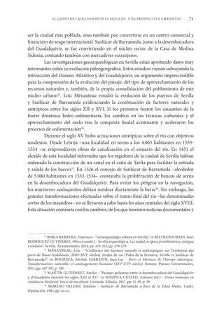 71
EL GOLFO DE CÁDIZ DURANTE EL SIGLO XV: UNA PROSPECTIVA AMBIENTAL
ser la ciudad más poblada, sino también por convertirse en un centro comercial y
financiero de sesgo internacional. Sanlúcar de Barrameda, junto a la desembocadura
del Guadalquivir, se fue convirtiendo en el núcleo rector de la Casa de Medina
Sidonia, contando también con mercaderes extranjeros.
Las investigaciones geoarqueológicas en Sevilla están aportando datos muy
interesantes sobre su evolución paleogeográfica. Estos estudios vienen subrayando la
interacción del Océano Atlántico y del Guadalquivir, un argumento imprescindible
para la comprensión de la evolución del paisaje, del tipo de aprovechamiento de los
recursos naturales y, también, de la propia consolidación del poblamiento de este
núcleo urbano33
. Loïc Ménanteau estudió la evolución de los puertos de Sevilla
y Sanlúcar de Barrameda evidenciando la combinación de factores naturales y
antrópicos entre los siglos XII y XVI. Si los primeros fueron los causantes de la
fuerte dinámica hidro-sedimentaria, los cambios en las técnicas culturales y el
aprovechamiento del suelo tras la conquista feudal acentuaron y aceleraron los
procesos de sedimentación34
.
Durante el siglo XV hubo actuaciones antrópicas sobre el río con objetivos
modestos. Desde Lebrija –una localidad en torno a los 4.065 habitantes en 1533-
1534 –se emprendieron obras de canalización en el estuario del río. En 1451 el
alcalde de esta localidad informaba que los regidores de la ciudad de Sevilla habían
ordenado la construcción de un canal en el caño de Tarfía para facilitar la entrada
y salida de los barcos35
. En 1526 el concejo de Sanlúcar de Barrameda –alrededor
de 5.080 habitantes en 1533-1534– constataba la proliferación de bancos de arena
en la desembocadura del Guadalquivir. Para evitar los peligros en la navegación,
los marineros sanluqueños debían sondear diariamente la barra36
. Sin embargo, las
grandes transformaciones efectuadas sobre el tramo final del río –las denominadas
cortas de los meandros– no se llevaron a cabo hasta los años centrales del siglo XVIII.
Esta situación contrasta con los cambios, de los que tenemos noticias documentales y
33
BORJA BARRERA, Francisco - “Geoarqueología urbana en Sevilla”. in BELTRÁN FORTES, José;
RODRÍGUEZ GUTIÉRREZ, Oliva (coords.) - Sevilla arqueológica. La ciudad en época protohistórica, antigua
y andalusí. Sevilla: Ayuntamiento, 2014, pp. 276-315, pp. 278-279.
34
MÉNANTEAU, Loïc - “L’influence des facteurs naturels et anthropiques sur l’évolution des
ports de Basse-Andalousie (XIIIe
-XVIe
siècles): études de cas (Palos de la Frontera, Séville et Sanlúcar de
Barrameda)”. in BOCHACA, Michel; SARRAZIN, Jean-Luc - Ports et littoraux de l’Europe atlantique.
Transformations naturelles et aménagements humains (XIVe
-XVIe
siècles). Rennes: Presses Universitaires,
2015, pp. 167-187, p. 185.
35
MARTÍN GUTIÉRREZ, Emilio - “Paisajes palustres entre la desembocadura del Guadalquivir
y el Guadalete durante los siglos XIII al XV”. in MALPICA CUELLO, Antonio (ed.) - Zonas húmedas en
Andalucía Medieval. Inicio de un debate. Granada: Alhulia, 2017, pp. 11-49, p. 39.
36
MORENO OLLERO, Antonio - Sanlúcar de Barrameda a fines de la Edad Media. Cádiz:
Diputación, 1983, pp. 40-41.
 