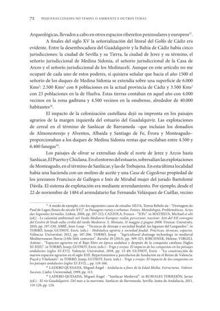 PEQUENAS CIDADES NO TEMPO. O AMBIENTE E OUTROS TEMAS
72
Arqueológicas, llevados a cabo en otros espacios ribereños peninsulares y europeos37
.
A finales del siglo XV la señorialización del litoral del Golfo de Cádiz era
evidente. Entre la desembocadura del Guadalquivir y la Bahía de Cádiz había cinco
jurisdicciones: la ciudad de Sevilla y su Tierra, la ciudad de Jerez y su término, el
señorío jurisdiccional de Medina Sidonia, el señorío jurisdiccional de la Casa de
Arcos y el señorío jurisdiccional de los Medinaceli. Aunque en este artículo no me
ocuparé de cada uno de estos poderes, sí quisiera señalar que hacia el año 1500 el
señorío de los duques de Medina Sidonia se extendía sobre una superficie de 6.000
Kms2
: 2.500 Kms2
con 8 poblaciones en la actual provincia de Cádiz y 3.500 Kms2
con 23 poblaciones en la de Huelva. Estas tierras contaban en aquel año con 4.000
vecinos en la zona gaditana y 4.500 vecinos en la onubense, alrededor de 40.000
habitantes38
.
El impacto de la colonización castellana dejó su impronta en los paisajes
agrarios de la margen izquierda del estuario del Guadalquivir. Las explotaciones
de cereal en el término de Sanlúcar de Barrameda –que incluían los donadíos
de Almonesterejo y Alventos, Albaida y Santiago de Fe, Évora y Monteagudo–
proporcionaban a los duques de Medina Sidonia rentas que oscilaban entre 4.500 y
6.400 fanegas39
.
Los paisajes de olivar se extendían desde el norte de Jerez y Arcos hasta
Sanlúcar,ElPuertoyChiclana.Enelentornodelestuario,sobresalíanlasexplotaciones
deMonteagudo,eneltérminodeSanlúcar,ylasdeTrebujena.Enestaúltimalocalidad
había una hacienda con un molino de aceite y una Casa de Cogederas propiedad de
los jerezanos Francisco de Gallegos e Inés de Mirabal mujer del jurado Bartolomé
Dávila. El sistema de explotación era mediante arrendamiento. Por ejemplo, desde el
22 de noviembre de 1484 el arrendatario fue Fernando Velázquez de Cuéllar, vecino
37
A modo de ejemplo, cito los siguientes casos de estudio: SILVA, Teresa Rebelo da - “Drenagem do
Paul de Lagos (finais do século XV)”. in Paisagens rurais e urbanas. Fontes, Metodologia, Problemáticas. Actas
das Segundas Jornadas. Lisboa, 2006, pp. 207-212; CAZZOLA, Franco - “Il Po”. in MATHEUS, Michael et alii
(ed.) - Le calamità ambientali nel Tardo Medioevo Europeo: realtà, percezioni, reazioni. Atti del XII convegno
del Centro di Studi sulla civiltà del tardo Medioevo. S. Miniato, 31 maggio-2 giugno 2008. Firenze: University,
2010, pp. 197-230; ABBÉ, Jean-Loup - “Técnicas de drenaje y sociedad feudal: las lagunas del Languedoc”. in
TORRÓ, Josep; GUINOT, Enric (eds.) - Hidráulica agraria y sociedad feudal. Prácticas, técnicas, espacios.
València: Universitat, 2012, pp. 187-206. TORRÓ, Josep - “Agricultural drainage technology in medieval
Mediterranean Iberia (13th-16th centuries”. Ruralia 10 (2013), pp. 309-323; KIRCHNER, Helena; VIRGILI,
Antoni - “Espacios agrarios en el Bajo Ebro en época andalusí y después de la conquista catalana (Siglos
XI-XIII)”. in TORRÓ, Josep; GUINOT, Enric (eds.) - Trigo y ovejas. El impacto de las conquistas en los paisajes
andalusíes (siglos XI-XVI). Valencia: Universitat, 2018, pp. 15-49; GUINOT, Enric - “La construcción de
nuevos espacios agrarios en el siglo XIII. Repartimientos y parcelarios de fundación en el Reino de Valencia:
Puçol y Vilafamés”. in TORRÓ, Josep, GUINOT, Enric (eds.) - Trigo y ovejas. El impacto de las conquistas en
los paisajes andalusíes (siglos XI-XVI)..., pp. 119-160.
38
LADERO QUESADA, Miguel Ángel - Andalucía a fines de la Edad Media. Estructuras. Valores.
Sucesos. Cádiz: Universidad, 1999, pp. 113.
39
LADERO QUESADA, Miguel Ángel - “Sanlúcar Medieval”. in RUBIALES TORREJÓN, Javier
(ed.) - El río Guadalquivir. Del mar a la marisma. Sanlúcar de Barrameda. Sevilla: Junta de Andalucía, 2011,
119-129, pp. 124.
 