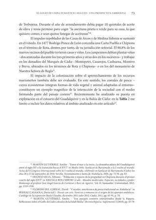 73
EL GOLFO DE CÁDIZ DURANTE EL SIGLO XV: UNA PROSPECTIVA AMBIENTAL
de Trebujena. Durante el año de arrendamiento debía pagar 10 quintales de aceite
de oliva y tenía permiso para coger “la aseytuna prieta e verde para su casa, la que
quisiere comer, e sean quinse fanegas de aceitunas”40
.
El impulso repoblador de las Casas de Arcos y de Medina Sidonia se sustentó
en el viñedo. En 1477 Rodrigo Ponce de León concedía una Carta Puebla a Chipiona
en el término de Rota, dentro, por tanto, de su jurisdicción señorial. El 88,8% de los
nuevosvecinosdelpueblotuvieroncasasyviñas.Loscampesinosdebíanplantarviñas
–dos aranzadas durante los tres primeros años y otras dos en los sucesivos– y trabajar
en los donadíos del Marqués de Cádiz –Montepetri, Casarejos, Casbuena, Montivo
y Breva, ubicados en los términos de Rota y Chipiona– o en los del monasterio de
Nuestra Señora de Regla41
.
El impacto de la colonización sobre el aprovechamiento de los recursos
marismeños también debe ser evaluado. En este sentido, los corrales de pesca –
cuyos ecosistemas integran formas de vida vegetal y animal adaptadas al entorno–
constituyen un ejemplo magnífico de la interacción de la sociedad con el medio
formando parte del paisaje costero42
. Recientemente he analizado su puesta en
explotación en el estuario del Guadalquivir y en la Bahía de Cádiz: en la Tabla 2 me
limito a incluir los datos relativos al ámbito analizado en este artículo43
.
40
MARTÍN GUTIÉRREZ, Emilio - “Entre el mar y la tierra. La desembocadura del Guadalquivir
entre el siglo XV y la transición hacia el XVI”. in Medio Orbe. Sanlúcar de Barrameda y la I vuelta al mundo.
Actas del I Congreso Internacional sobre la I vuelta al mundo, celebrado en Sanlúcar de Barrameda (Cádiz) los
días 26 y 27 de septiembre de 2016. Sevilla: Ayuntamiento y Junta de Andalucía, 2016, pp. 75-91, pp. 83.
41
FRANCO SILVA, Alfonso - “Población y reparto de la propiedad en Chipiona durante el primer
cuarto del siglo XVI”. in ARIZAGA BOLUMBURU et alii - Mundos medievales. Espacios, sociedades y poder.
Homenaje al profesor José Ángel García de Cortázar y Ruiz de Aguirre. Vol. II. Santander: Universidad, 2012,
pp. 1319-1338.
42
FLORIDO DEL CORRAL, David - “Corrales, una técnica de pesca tradicional en Andalucía”. in
BERNAL CASASOLA, Darío (ed.) - Pescar con arte. Fenicios y romanos en el origen de los aparejos andaluces.
Catálogo de la exposición Baelo Claudia, diciembre 2011-julio 2012. Cádiz, 2011, pp. 65-91, p. 78.
43
MARTÍN GUTIÉRREZ, Emilio - “Los paisajes costeros interpretados desde la Riparia.
Reflexiones sobre el Golfo de Cádiz a finales de la Edad Media”. Revista Riparia. Suplemento 2 (2019), pp. 47-79.
 
