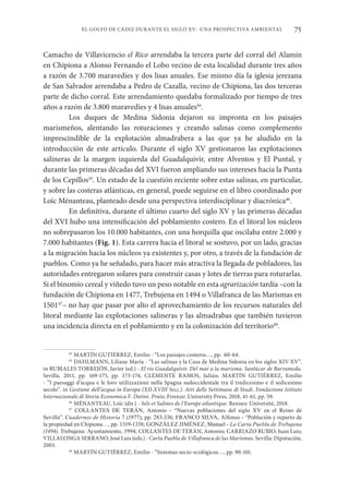 75
EL GOLFO DE CÁDIZ DURANTE EL SIGLO XV: UNA PROSPECTIVA AMBIENTAL
Camacho de Villavicencio el Rico arrendaba la tercera parte del corral del Alamín
en Chipiona a Alonso Fernando el Lobo vecino de esta localidad durante tres años
a razón de 3.700 maravedíes y dos lisas anuales. Ese mismo día la iglesia jerezana
de San Salvador arrendaba a Pedro de Cazalla, vecino de Chipiona, las dos terceras
parte de dicho corral. Este arrendamiento quedaba formalizado por tiempo de tres
años a razón de 3.800 maravedíes y 4 lisas anuales44
.
Los duques de Medina Sidonia dejaron su impronta en los paisajes
marismeños, alentando las roturaciones y creando salinas como complemento
imprescindible de la explotación almadrabera a las que ya he aludido en la
introducción de este artículo. Durante el siglo XV gestionaron las explotaciones
salineras de la margen izquierda del Guadalquivir, entre Alventos y El Puntal, y
durante las primeras décadas del XVI fueron ampliando sus intereses hacia la Punta
de los Cepillos45
. Un estado de la cuestión reciente sobre estas salinas, en particular,
y sobre las costeras atlánticas, en general, puede seguirse en el libro coordinado por
Loïc Ménanteau, planteado desde una perspectiva interdisciplinar y diacrónica46
.
En definitiva, durante el último cuarto del siglo XV y las primeras décadas
del XVI hubo una intensificación del poblamiento costero. En el litoral los núcleos
no sobrepasaron los 10.000 habitantes, con una horquilla que oscilaba entre 2.000 y
7.000 habitantes (Fig. 1). Esta carrera hacia el litoral se sostuvo, por un lado, gracias
a la migración hacia los núcleos ya existentes y, por otro, a través de la fundación de
pueblos. Como ya he señalado, para hacer más atractiva la llegada de pobladores, las
autoridades entregaron solares para construir casas y lotes de tierras para roturarlas.
Si el binomio cereal y viñedo tuvo un peso notable en esta agrarización tardía –con la
fundación de Chipiona en 1477, Trebujena en 1494 o Villafranca de las Marismas en
150147
– no hay que pasar por alto el aprovechamiento de los recursos naturales del
litoral mediante las explotaciones salineras y las almadrabas que también tuvieron
una incidencia directa en el poblamiento y en la colonización del territorio48
.
44
MARTÍN GUTIÉRREZ, Emilio - “Los paisajes costeros…, pp. 60-64.
45
DAHLMANN, Liliane María - “Las salinas y la Casa de Medina Sidonia en los siglos XIV-XV”.
in RUBIALES TORREJÓN, Javier (ed.) - El río Guadalquivir. Del mar a la marisma. Sanlúcar de Barrameda.
Sevilla, 2011, pp. 169-175, pp. 173-174; CLEMENTE RAMOS, Julián; MARTÍN GUTIÉRREZ, Emilio
- “I paesaggi d’acqua e le loro utilizzazioni nella Spagna sudoccidentale tra il tredicesimo e il sedicesimo
secolo”. in Gestione dell’acqua in Europa (XII-XVIII Secc.). Atti delle Settimane di Studi. Fondazione Istituto
Internazionale di Storia Economica F. Datini. Prato, Firenze: University Press, 2018, 41-61, pp. 59.
46
MÉNANTEAU, Loïc (dir.) - Sels et Salines de l’Europe atlantique. Rennes: Université, 2018.
47
COLLANTES DE TERÁN, Antonio - “Nuevas poblaciones del siglo XV en el Reino de
Sevilla”. Cuadernos de Historia 7 (1977), pp. 283-336; FRANCO SILVA, Alfonso - “Población y reparto de
la propiedad en Chipiona…, pp. 1319-1338; GONZÁLEZ JIMÉNEZ, Manuel - La Carta Puebla de Trebujena
(1494). Trebujena: Ayuntamiento, 1994; COLLANTES DE TERÁN, Antonio; CARRIAZO RUBIO, Juan Luis;
VILLALONGA SERRANO, José Luis (eds.) - Carta Puebla de Villafranca de las Marismas. Sevilla: Diputación,
2003.
48
MARTÍN GUTIÉRREZ, Emilio - “Sistemas socio-ecológicos…, pp. 90-101.
 