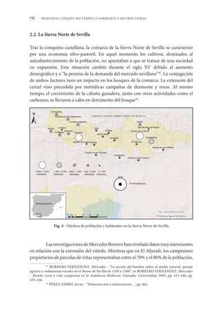 PEQUENAS CIDADES NO TEMPO. O AMBIENTE E OUTROS TEMAS
76
2.2. La Sierra Norte de Sevilla
Tras la conquista castellana, la comarca de la Sierra Norte de Sevilla se caracterizó
por una economía silvo-pastoril. En aquel momento los cultivos, destinados al
autoabastecimiento de la población, no apuntaban a que se tratase de una sociedad
en expansión. Esta situación cambió durante el siglo XV debido al aumento
demográfico y a “la presión de la demanda del mercado sevillano”49
. La conjugación
de ambos factores tuvo un impacto en los bosques de la comarca. La extensión del
cereal vino precedida por metódicas campañas de desmonte y rozas. Al mismo
tiempo, el crecimiento de la cabaña ganadera, junto con otras actividades como el
carboneo, se llevaron a cabo en detrimento del bosque50
.
LasinvestigacionesdeMercedesBorrerohanreveladodatosmuyinteresantes
en relación con la extensión del viñedo. Mientras que en El Aljarafe, los campesinos
propietarios de parcelas de viñas representaban entre el 70% y el 80% de la población,
49
BORRERO FERNÁNDEZ, Mercedes - “La acción del hombre sobre el medio natural: paisaje
agrario y ordenanzas rurales en el Reino de Sevilla de 1350 a 1500”. in BORRERO FERNÁNDEZ, Mercedes
- Mundo rural y vida campesina en la Andalucía Medieval. Granada: Universidad, 2003, pp. 413-448, pp.
435-436.
50
PÉREZ-EMBID, Javier - “Deforestación y reforestación…, pp. 461.
Fig. 4 - Núcleos de población y habitantes en la Sierra Norte de Sevilla
 
