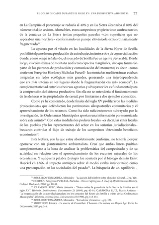 77
EL GOLFO DE CÁDIZ DURANTE EL SIGLO XV: UNA PROSPECTIVA AMBIENTAL
en La Campiña el porcentaje se reducía al 40% y en La Sierra alcanzaba el 80% del
número total de vecinos. Ahora bien, estos campesinos propietarios o usufructuarios
de la comarca de La Sierra tenían pequeñas parcelas –con superficies que no
superaban una hectárea– conformando un paisaje vitivinícola extraordinariamente
fragmentado51
.
La apuesta por el viñedo en las localidades de la Sierra Norte de Sevilla
posibilitóelpasodeunaproduccióndeautoabastecimientoaotradecomercialización
donde, como vengo señalando, el mercado de Sevilla fue un agente destacable. Desde
luego, los ecosistemas de montaña no fueron espacios marginales, sino que formaron
parte de los patrones de producción y comunicación del momento; es decir –como
sostienen Peregrine Horden y Nicholas Purcell– las montañas mediterráneas estaban
integradas en redes ecológicas más grandes, generando una interdependencia
que era más intensa en los lugares donde la fragmentación era más acusada52
. La
complementariedad entre los recursos agrarios y silvopastoriles es fundamental para
la comprensión del sistema productivo. Sin ella no se entendería el funcionamiento
de las dehesas o las propiedades de cereal, por limitarme a dos ejemplos conocidos.
Como ya he comentado, desde finales del siglo XV proliferaron las medidas
proteccionistas que defendieron los patrimonios silvopastoriles comunitarios y el
aprovechamiento de los recursos. Como ha sido suficientemente subrayado por la
investigación, las Ordenanzas Municipales aportan una información pormenorizada
sobre este asunto53
. Con estas medidas los poderes locales –es decir, las élites locales
de los pueblos y/o los representantes del señor en los señoríos jurisdiccionales–
buscaron controlar el flujo de trabajo de los campesinos obteniendo beneficios
económicos54
.
Esta lectura, con la que estoy absolutamente conforme, no tendría porqué
oponerse con un planteamiento ambientalista. Creo que ambas líneas podrían
complementarse a la hora de analizar la problemática del campesinado y de su
actividad en relación con el aprovechamiento de los recursos naturales de los
ecosistemas. Y aunque la palabra Ecología fue acuñada por el biólogo alemán Ernst
Haeckel en 1866, el impacto antrópico sobre el medio estaba interiorizado como
una preocupación en las sociedades del pasado55
. La búsqueda de un equilibrio –
51
BORRERO FERNÁNDEZ, Mercedes - “La acción del hombre sobre el medio natural…, pp. 428.
52
HORDEN, Peregrine; PURCELL, Nicholas - The corrupting sea. A study of Mediterranean History.
Oxford: Blackwell, 2000, pp. 80-81.
53
CARMONA RUIZ, María Antonia - “Notas sobre la ganadería de la Sierra de Huelva en el
siglo XV”. Historia. Instituciones. Documentos 21 (1994), pp. 63-81; CARMONA RUIZ, María Antonia -
“La organización de la actividad ganadera en los concejos del Reino de Sevilla a través de las Ordenanzas
Municipales”. Historia. Instituciones. Documentos 25 (1998), pp. 113-133.
54
BORRERO FERNÁNDEZ, Mercedes - “Jornaleros y braceros…, pp. 336.
55
MOUTHON, Fabrice - Le sourire de Prométhée. L’homme et la nature au Moyen Âge. Paris: La
Découverte, 2017, pp. 5-6.
 
