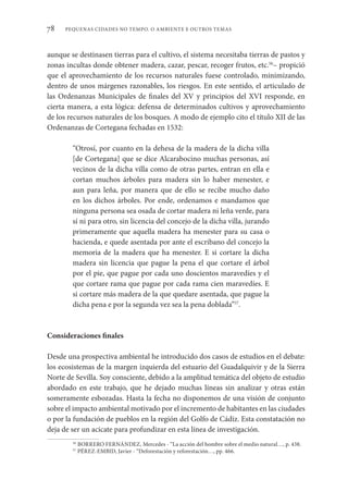 PEQUENAS CIDADES NO TEMPO. O AMBIENTE E OUTROS TEMAS
78
aunque se destinasen tierras para el cultivo, el sistema necesitaba tierras de pastos y
zonas incultas donde obtener madera, cazar, pescar, recoger frutos, etc.56
– propició
que el aprovechamiento de los recursos naturales fuese controlado, minimizando,
dentro de unos márgenes razonables, los riesgos. En este sentido, el articulado de
las Ordenanzas Municipales de finales del XV y principios del XVI responde, en
cierta manera, a esta lógica: defensa de determinados cultivos y aprovechamiento
de los recursos naturales de los bosques. A modo de ejemplo cito el título XII de las
Ordenanzas de Cortegana fechadas en 1532:
“Otrosí, por cuanto en la dehesa de la madera de la dicha villa
[de Cortegana] que se dice Alcarabocino muchas personas, así
vecinos de la dicha villa como de otras partes, entran en ella e
cortan muchos árboles para madera sin lo haber menester, e
aun para leña, por manera que de ello se recibe mucho daño
en los dichos árboles. Por ende, ordenamos e mandamos que
ninguna persona sea osada de cortar madera ni leña verde, para
sí ni para otro, sin licencia del concejo de la dicha villa, jurando
primeramente que aquella madera ha menester para su casa o
hacienda, e quede asentada por ante el escribano del concejo la
memoria de la madera que ha menester. E si cortare la dicha
madera sin licencia que pague la pena el que cortare el árbol
por el pie, que pague por cada uno doscientos maravedíes y el
que cortare rama que pague por cada rama cien maravedíes. E
si cortare más madera de la que quedare asentada, que pague la
dicha pena e por la segunda vez sea la pena doblada”57
.
Consideraciones finales
Desde una prospectiva ambiental he introducido dos casos de estudios en el debate:
los ecosistemas de la margen izquierda del estuario del Guadalquivir y de la Sierra
Norte de Sevilla. Soy consciente, debido a la amplitud temática del objeto de estudio
abordado en este trabajo, que he dejado muchas líneas sin analizar y otras están
someramente esbozadas. Hasta la fecha no disponemos de una visión de conjunto
sobre el impacto ambiental motivado por el incremento de habitantes en las ciudades
o por la fundación de pueblos en la región del Golfo de Cádiz. Esta constatación no
deja de ser un acicate para profundizar en esta línea de investigación.
56
BORRERO FERNÁNDEZ, Mercedes - “La acción del hombre sobre el medio natural…, p. 438.
57
PÉREZ-EMBID, Javier - “Deforestación y reforestación…, pp. 466.
 